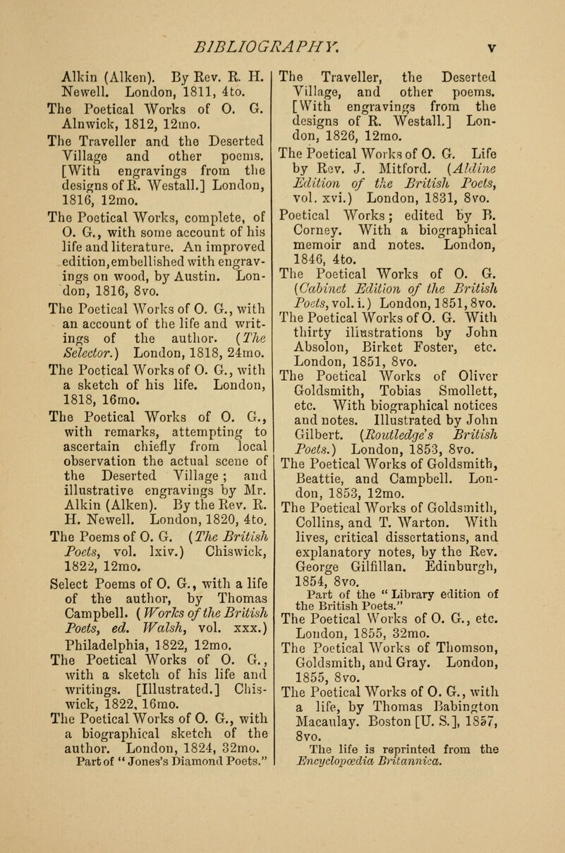 Allan (Aiken). By Rev. R. H. Newell. London, 1811, 4to. The Poetical Works of 0. G. Alnwick, 1812, 12ino. The Traveller and the Deserted Village and other poems. [With engravings from the designs of R. Westall.] London, 1816, 12mo. The Poetical Works, complete, of 0. G., with some account of his life and literature. An improved edition,embellished with engrav- ings on wood, by Austin. Lon- don, 1816, 8vo. The Poetical Works of 0. G., with an account of the life and writ- ings of the author. {The Selector.) London, 1818, 24rno. The Poetical Works of 0. G., with a sketch of his life. London, 1818, 16mo. The Poetical Works of 0. G., with remarks, attempting to ascertain chiefly from local observation the actual scene of the Deserted Village ; and illustrative engravings by Mr. Alkin (Aiken). By the Rev. R. H. Newell. London, 1820, 4to. The Poems of 0. G. (The British Poets, vol. Ixiv.) Chiswick, 1822, 12mo. Select Poems of 0. G., with a life of the author, by Thomas Campbell. ( Works of the British Poets, ed. Walsh, vol. xxx.) Philadelphia, 1822, 12mo. The Poetical Works of 0. G., with a sketch of his life and writings. [Illustrated.] Chis- wick, 1822, 16mo. The Poetical Works of 0. G., with a biographical sketch of the author. London, 1824, 32mo. Part of  Jones's Diamond Poets. The Traveller, the Deserted Village, and other poems. [With engravings from the designs of R. Westall.] Lon- don, 1826, 12mo. The Poetical Works of 0. G. Life by Rev. J. Mitford. [Aldine Edition of the British Poets, vol. xvi.) London, 1831, 8vo. Poetical Works; edited by B. Corney. With a biographical memoir and notes. London, 1846, 4to. The Poetical Works of 0. G. [Cabinet Edition of the British Pods, vol. i.) London, 1851,8vo. The Poetical Works of 0. G. With thirty illustrations by John Absolon, Birket Foster, etc. London, 1851, 8vo. The Poetical Works of Oliver Goldsmith, Tobias Smollett, etc. With biographical notices and notes. Illustrated by John Gilbert. [Routledge's British Poets.) London, 1853, 8vo. The Poetical Works of Goldsmith, Beattie, and Campbell. Lon- don, 1853, 12mo. The Poetical Works of Goldsmith, Collins, and T. Warton. With lives, critical dissertations, and explanatory notes, by the Rev. George Gilfillan. Edinburgh, 1854, 8vo. Part of the  Library edition of the British Poets. The Poetical Works of 0. G., etc. London, 1855, 32mo. The Poetical Works of Thomson, Goldsmith, and Gray. London, 1855, 8vo. The Poetical Works of 0. G., with a life, by Thomas Babington Macaulay. Boston [U. S.], 1857, 8vo. The life is reprinted from the Encyclopaedia Britannica.