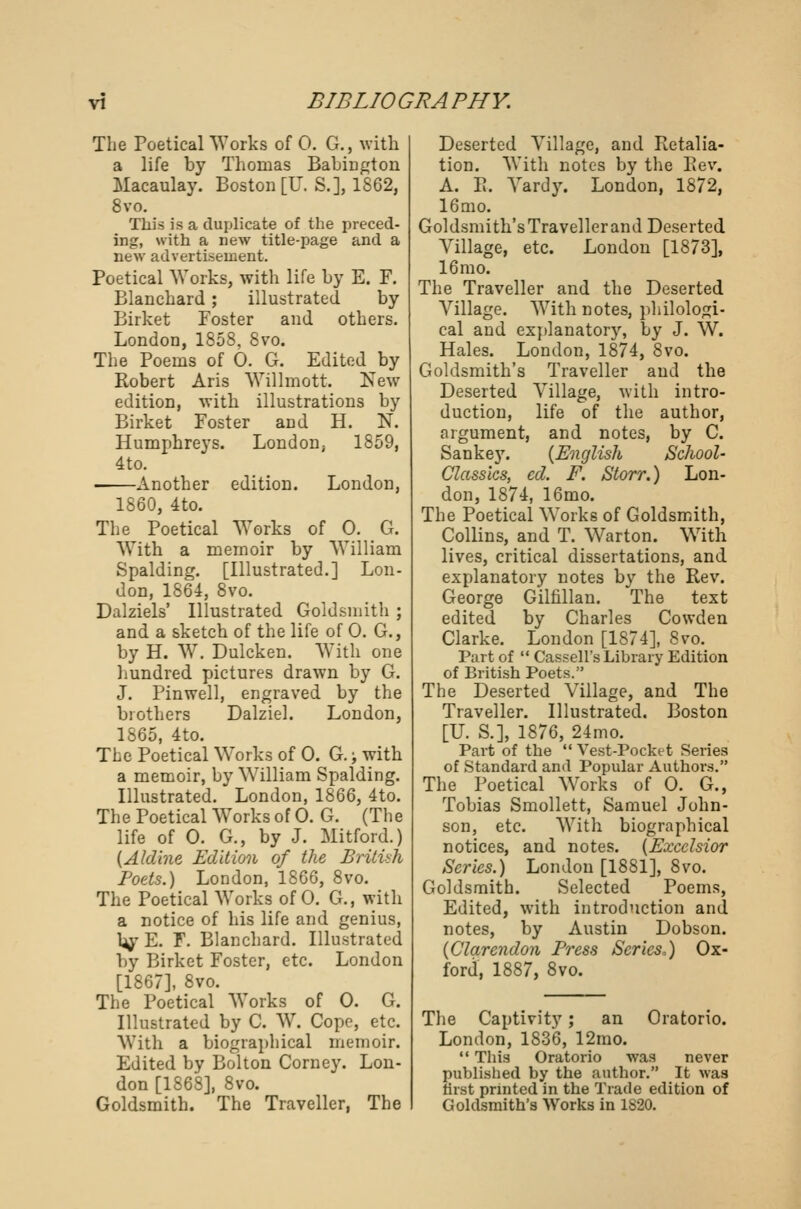 The Poetical Works of 0. G., with a life by Thomas Babington Macaulay. Boston [U. S.], 1862, 8vo. This is a duplicate of the preced- ing, with a new title-page and a new advertisement. Poetical Works, with life by E. F. Blanchard; illustrated by Birket Foster and others. London, 1858, 8vo. The Poems of 0. G. Edited by Robert Aris Willmott. New edition, with illustrations by Birket Foster and H. N. Humphreys. London, 1859, 4to. Another edition. London, 1860, 4to. The Poetical Works of 0. G. With a memoir by William Spalding. [Illustrated.] Lon- don, 1864, 8vo. Dalziels' Illustrated Goldsmith ; and a sketch of the life of 0. G., by H. W. Dulcken. With one hundred pictures drawn by G. J. Pinwell, engraved by the brothers Dalziel. London, 1865, 4to. The Poetical Works of 0. G.; with a memoir, by William Spalding. Illustrated. London, 1866, 4to. The Poetical Works of 0. G. (The life of 0. G., by J. Mitford.) (Aldine Edition of the British Poets.) London, 1866, 8vo. The Poetical Works of 0. G., with a notice of his life and genius, b^E. F. Blanchard. Illustrated by Birket Foster, etc. London [1867], 8vo. The Poetical Works of 0. G. Illustrated by C. W. Cope, etc. With a biographical memoir. Edited by Bolton Corney. Lon- don [1868], 8vo. Goldsmith. The Traveller, The Deserted Tillage, and Retalia- tion. With notes by the Rev. A. R. Tardy. London, 1872, 16 mo. Goldsmith's Traveller and Deserted Tillage, etc. London [1873], 16 mo. The Traveller and the Deserted Tillage. With notes, philologi- cal and explanatory, by J. TV. Hales. London, 1874, 8vo. Goldsmith's Traveller and the Deserted Tillage, with intro- duction, life of the author, argument, and notes, by C. Sankey. {English School- Classics, cd. F. Storr.) Lon- don, 1874, 16mo. The Poetical Works of Goldsmith, Collins, and T. Warton. W7ith lives, critical dissertations, and explanatory notes by the Rev. George Gilfillan. The text edited by Charles Cowden Clarke. London [1874], Svo. Part of  Cassell's Library Edition of British Poets. The Deserted Tillage, and The Traveller. Illustrated. Boston [U. S.], 1876, 24mo. Part of the  Vest-Pocket Series of Standard and Popular Authors. The Poetical Works of 0. G., Tobias Smollett, Samuel John- son, etc. With biographical notices, and notes. {Excelsior Series.) London [1881], Svo. Goldsmith. Selected Poems, Edited, with introduction and notes, by Austin Dobson. {Clarendon Press Series.) Ox- ford, 1887, 8vo. The Captivity; an Oratorio. London, 1836, 12mo.  This Oratorio was never published by the author. It was rirst printed in the Trade edition of Goldsmith's Works in 1S20.