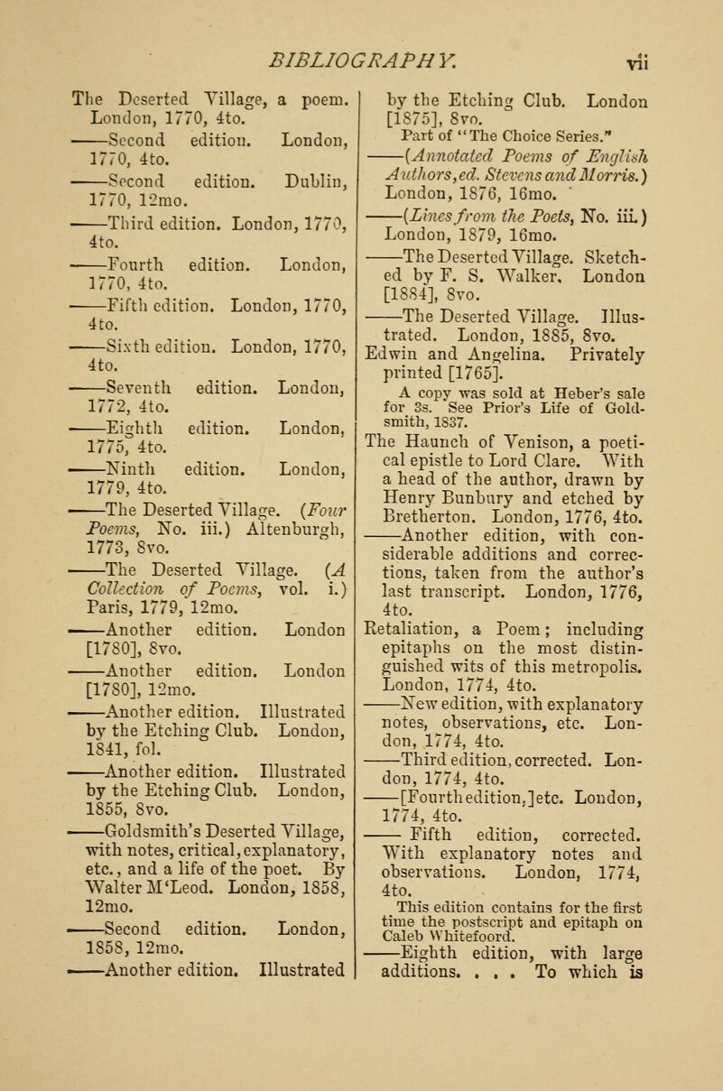 w\ The Deserted Tillage, a poem. London, 1770, 4to. Second edition. London, 1770, 4to. ■ Second edition. Dublin, 1770, 12mo. ■ Third edition. London, 1770, 4to. ■ Fourth edition. London, 1770, 4to. Fifth edition. London, 1770, 4to. Sixth edition. London, 1770, 4to. Seventh edition. London, 1772, 4to. Eighth edition. London, 1775, 4to. Ninth edition. London, 1779, 4to. The Deserted Tillage. {Four Poems, No. iii.) Altenburgh, 1773, Svo. The Deserted Tillage. {A Collection of Poems, vol. i.) Paris, 1779, 12mo. Another edition. London [17S0], Svo. Another edition. London [17S0], 12mo. Another edition. Illustrated bv the Etching Club. London, 1841, fol. Another edition. Illustrated by the Etching Club. London, 1855, Svo. Goldsmith's Deserted Tillage, with notes, critical,explanatory, etc., and a life of the poet. By Walter M'Leod. London, 1858, 12mo. Second edition. London, 1858, 12mo. Another edition. Illustrated by the Etching Club. London [1S75], 8vo. Part of The Choice Series. —{Annotated Poems of English Authors, eel. Stevens and Morris.) London, 1876, 16mo. -{Linesfrom the Poets, No. iii.) London, 1S79, 16mo. The Deserted Tillage. Sketch- ed by F. S. Walker. London [1S84], Svo. The Deserted Tillage. Illus- trated. London, 1885, 8vo. Edwin and Angelina. Privately printed [1765]. A copy was sold at Heber's sale for 3s. See Prior's Life of Gold- smith, 1S37. The Haunch of Tenison, a poeti- cal epistle to Lord Clare. With a head of the author, drawn by Henry Bunbury and etched by Bretherton. London, 1776, 4to. Another edition, with con- siderable additions and correc- tions, taken from the author's last transcript. London, 1776, 4to. Retaliation, a Poem; including epitaphs on the most distin- guished wits of this metropolis. London, 1774, 4to. •New edition, with explanatory notes, observations, etc. Lon- don, 1774, 4to. —Third edition, corrected. Lon- don, 1774, 4to. —[Fourthedition,]etc. London, 1774, 4to. — Fifth edition, corrected. With explanatory notes and observations. London, 1774, 4to. This edition contains for the first time the postscript and epitaph on Caleb Whitefoord. —Eighth edition, with large additions. ... To which is