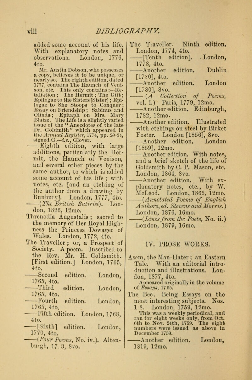 added some account of his life. With explanatory notes and observations. London, 1776, 4to. Mr. Austin Dobson, who possesses a copy, believes it to be unique, or nearly so. The eighth edition, dated 1777, contains The Haunch of Veni- son, etc. This only contains:—Re- taliation ; The Hermit; The Gift; Epilogue to the Sisters [Sister]; Epi- logue to She Stoops to Conquer; Essay on Friendship ; Sabinus and Olinda; Epitaph on Mrs. Mary Blaize. 1 he Life is a slightly varied issue of the  Anecdotes of tbe late Dr. Goldmith which appeared in the Annual Register, 1774, pp. 29-31, signed G.—i.e., Glover. Eighth edition, with large additions, particularly the Her- mit, the Haunch of Venison, and several other pieces by the same author, to which is added some account of his life ; with notes, etc. [and an etching of the author from a drawing by Bnnbury], London, 1777, 4to. {The British Satirist). Lon- don, 1826, 12mo. Threnodia Augustalis ; sacred to the memory of Her Royal High- ness the Princess Dowager of Wales. London, 1772, 4to. The Traveller ; or, a Prospect of Society. A poem. Inscribed to the Rev. Mr. H. Goldsmith. [First edition.] London, 1765, 4 to. Second edition. London, 1765, 4to. Third edition. London, 1765, 4to. Fourth edition. London, 1765, 4to. Fifth edition. London, 1768, 4to. • [Sixth] edition. London, 1770, 4to. ■ {Four Poems, No. iv.). Alten- buigh, 17.3, 8vo. The Traveller. Ninth edition. London, 1774, 4to. [Tenth edition]. . London, 1778, 4to. Another edition. Dublin [mo], 4to. Another edition. London [1780], 8vo. {A Collection of Poems, vol. i.) Paris, 1779, 12mo. —Another edition. Edinburgh, 1782, 12mo. —Another edition. Illustrated with etchings on steel by Birket Foster. London [1856], 8vo. —Another edition. London [1859], 12mo. -Another edition. With notes, and a brief sketch of the life of Goldsmith by C. P. Mason, etc. London, 1864, 8vo. —Another edition. With ex- planatory notes, etc., by W. McLeod. London, 1865, 12mo. -{Annotated Poems of English A uthors, ed. Stevens and Morris.) London, 1876, 16mo. —{Lines from the Poets, No. ii.) London, 1879, 16mo. IV. PROSE WORKS. Asem, the Man-Hater ; an Eastern Tale. With an editorial intro- duction and illustrations. Lon- don, 1877, 4to. Appeared originally in the volume of Essays, 17 65. The Bee. Being Essays on the most interesting subjects. Nos. 1-8. London, 1759, 12mo. This was a weekly periodical, and ran for eight weeks only, from Oct. 6th to Nov. 24th, 1759. The eight numbers were issued as above in December 1759. Another edition. London, 1819, 12mo.