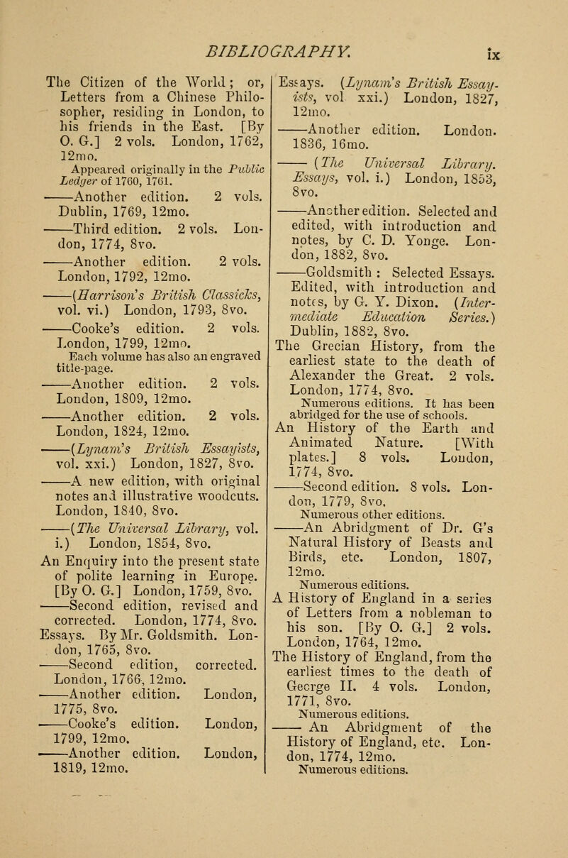 IX The Citizen of the World; or, Letters from a Chinese Philo- sopher, residing in London, to his friends in the East. [By 0. G.] 2 vols. London, 1762, 12 mo. Appeared originally in the Public Ledger of 1760, 1761. ■ Another edition. 2 vols. Dublin, 1769, 12mo. —Third edition. 2 vols. Lou- 2 vols. don, 1774, 8vo. —Another edition. London, 1792, 12mo. -(Harrisons British Classiclcs, vol. vi.) London, 1793, 8vo. —Cooke's edition. 2 vols. London, 1799, 12mo. Each volume has also an engraved title-page. —Another edition. 2 vols. London, 1809, 12mo. —Another edition. 2 vols. London, 1824, 12mo. -(Lynam's British Essayists, vol. xxi.) London, 1827, 8vo. -A new edition, with original notes and illustrative woodcuts. London, 1840, 8vo. (The Universal Library, vol. i.) London, 1854, 8vo. An Enquiry into the present state of polite learning in Europe. [By 0. G.] London, 1759, 8vo! Second edition, revised and corrected. London, 1774, 8vo. Essays. By Mr. Goldsmith. Lon- don, 1765, 8vo. —-Second edition, corrected. London, 1766, 12mo. —Another edition. 1775, 8vo. —Cooke's edition. 1799, 12mo. —Another edition. 1819, 12mo. London, London, London, Essays. (Lynam's British Essay, ists, vol xxi.) London, 1827, 12mo. Another edition. London. 1836, 16mo. — (The Universal Library. Essays, vol. i.) London, 1S53, 8vo. —Another edition. Selected and edited, with introduction and notes, by C. D. Yonge. Lon- don, 1882, 8vo. -Goldsmith : Selected Essays. Edited, with introduction and notes, by G. Y. Dixon. (Inter- mediate Education Series.) Dublin, 1882, 8vo. The Grecian History, from the earliest state to the death of Alexander the Great. 2 vols. London, 1774, 8vo. Numerous editions. It has been abridged for the use of schools. An History of the Earth and Animated Nature. [With plates.] 8 vols. London, 1.774, 8vo. Second edition. 8 vols. Lon- don, 1779, 8vo. Numerous other editions. -An Abridgment of Dr. G's Natural History of Beasts and Birds, etc. London, 1807, 12mo. Numerous editions. A History of England in a series of Letters from a nobleman to his son. [By O. G.] 2 vols. London, 1764, 12mo. The History of England, from tho earliest times to the death of George II. 4 vols. London, 1771, 8vo. Numerous editions. An Abridgment of the History of England, etc. Lon- don, 1774, 12mo. Numerous editions.