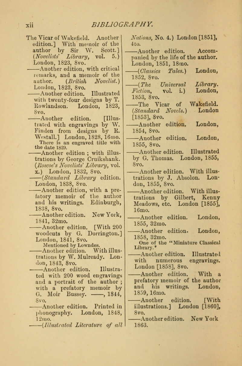 The Vicar of Wakefield. Another edition.] With memoir of the author by Sir W. Scott.] {Novelists Library, vol. 5.) London, 1823, 8vo. • Another edition, with critical remarks, and a memoir of the author. (British Novelist.) London, 1823, 8vo. Another edition. Illustrated with twenty-four designs by T. Rowlandson. London, 1823, Svo. —Another edition. [Illus- by W. by K. tiattd with engravings Finden from designs Westall.] London, 1828, 16mo. There is an engraved title with the date 1829. —Another edition ; with illus- trations by George Cruikshank. (lloscoe's Novelists' Library, vol. x.) London, 1832, 8vo. —(Standard Library edition. London, 1838, 8vo. —Another edition, with a pre- fatory memoir of the author and his writings. Edinburgh, 1838, 8vo. —Another edition. New York, 1841, 32mo. —Another edition. [With 200 woodcuts by G. Dorrington.] London, 1841, 8vo. Mentioned by Lowndes. —Another edition. With illus- trations by W. Mulready. Lon- don, 1843, 8vo. Another edition. ted with 200 wood Illustra- engravings and a portrait of the author ; with a prefatory memoir by G. Moir Bussey. , 1844, Svo. —Another edition. Printed in phonography. London, 1848, 12mo. —(Illustrated Literature of all Nations, No. 4.) London [1851], 4 to. —Another edition. Accom- panied by the life of the author. London, 1851, 18mo. —(Classics Tales.) London, 1852, Svo. —(The Universal Library. Fiction, vol. i.) London, 1853, Svo. —The Vicar of Wakefield. (Standard Novels.) London [1853], 8vo. Another edition. London, 1854, 8vo. Another edition. London, 1855, 8vo. Another edition. Illustrated by G. Thomas. London, 1855, 8vo. Another edition. With illus- trations by J. Absolon. Lon- don, 1855, 8vo. Another edition. With illus- trations by Gilbert, Kenny Meadows, etc. London [1855], 16mo. Another edition. London, 1855, 32mo. Another edition. London, 1858, 32mo. One of the Miniature Classical Library.' Another edition. Illustrated with numerous engravings. London [1858], 8vo. Another edition. With a prefatory memoir of the author and his writings. London, 18.39, 16mo. Another edition. [With illustrations.] London [1860], 8vo. Another edition. New York 1863.