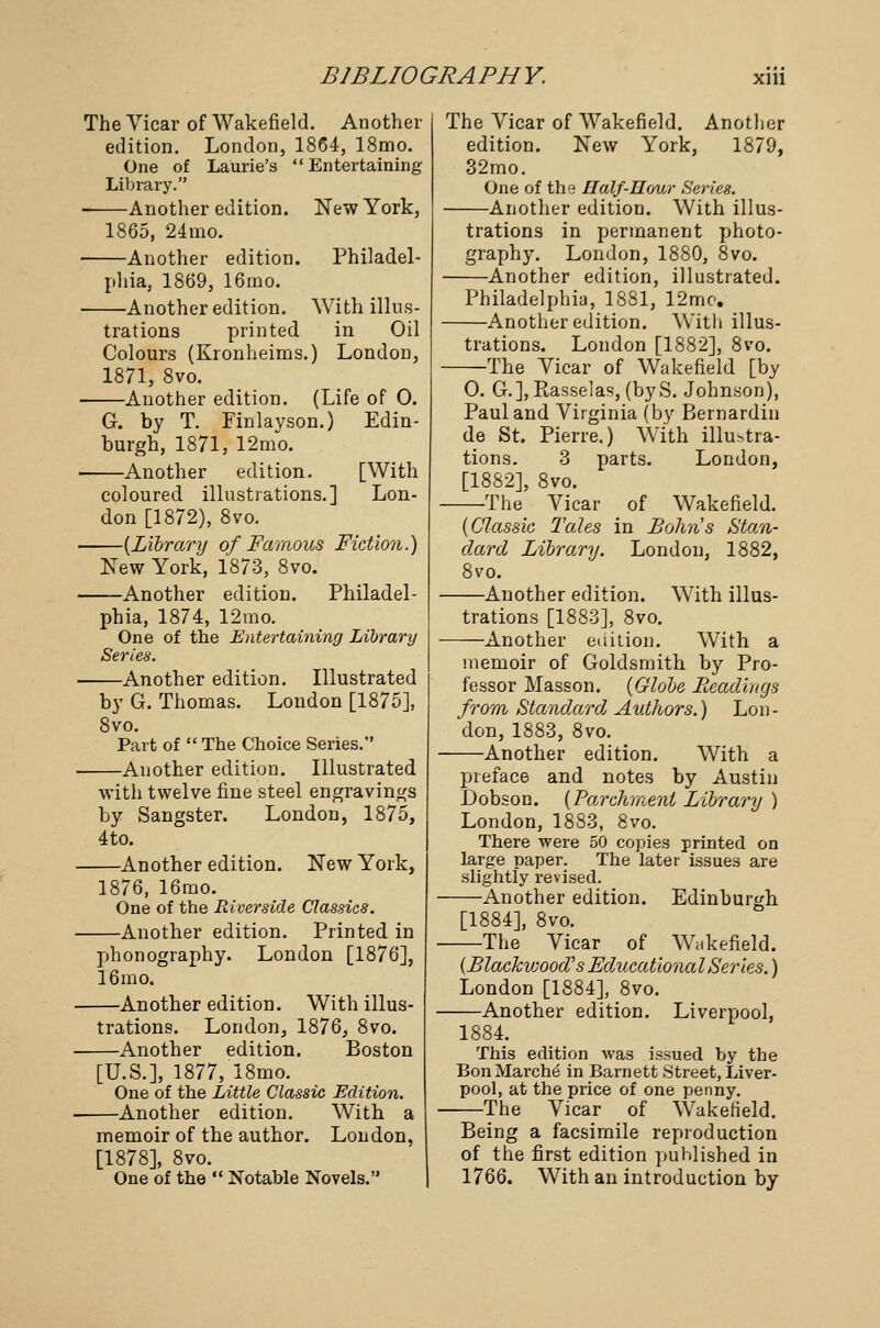 The Vicar of Wakefield. Another edition. London, 1864, 18mo. One of Laurie's Entertaining Library. Another edition. New York, 1865, 24mo. Another edition. Philadel- phia, 1869, 16mo. Another edition. With illus- trations printed in Oil Colours (Kronheims.) London, 1871, 8vo. Another edition. (Life of 0. G. by T. Finlayson.) Edin- burgh, 1871, 12mo. Another edition. [With coloured illustrations.] Lon- don [1872), 8vo. {Library of Famous Fiction.) New York, 1873, 8vo. Another edition. Philadel- phia, 1874, 12mo. One of the Entertaining Library Series. Another edition. Illustrated by G. Thomas. London [1875], 8vo. Part of  The Choice Series. Another edition. Illustrated with twelve fine steel engravings by Sangster. London, 1875, 4to. —Another edition. New York, 1876, 16mo. One of the Riverside Classics. —Another edition. Printed in phonography. London [1876], 16mo. —Another edition. With illus- trations. London, 1876, 8vo. —Another edition. Boston [U.S.], 1877, 18mo. One of the Little Classic Edition. —Another edition. With a memoir of the author. London, [1878], 8vo. One of the  Notable Novels. The Vicar of Wakefield. Another edition. New York, 1879, 32mo. One of the Half-Hour Series. Another edition. With illus- trations in permanent photo- graphy. London, 1880, 8vo. -Another edition, illustrated. Philadelphia, 1881, 12mo. Another edition. With illus- trations. London [1882], 8vo. —The Vicar of Wakefield [by 0. G.], Rasselas, (byS. Johnson), Paul and Virginia (by Bernardin de St. Pierre.) With illustra- tions. 3 parts. London, [1882], 8vo. —The Vicar of Wakefield. {Classic Tales in Bolm's Stan- dard Library. London, 1882, 8vo. —Another edition. With illus- trations [1883], 8vo. —Another edition. With a memoir of Goldsmith by Pro- fessor Masson. {Globe Readings from Standard Authors.) Lon- don, 1883, 8vo. Another edition. With a preface and notes by Austin Dobson. {Parchment Library ) London, 1883, 8vo. There were 50 copies printed on large paper. The later issues are slightly revised. —Another edition. Edinburgh [1884], 8vo. —The Vicar of Wakefield. (Blackwood's Educational Series.) London [1884], 8vo. -Another edition. Liverpool, This edition was issued by the Bon Marche in Barnett Street, Liver- pool, at the price of one penny. The Vicar of Wakefield. Being a facsimile reproduction of the first edition published in 1766. With an introduction by