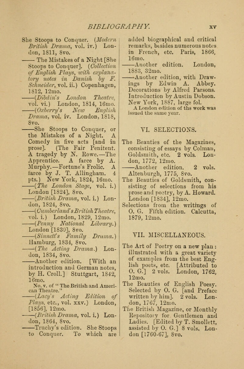 She Stoops to Conquer. (Modern British Drama, vol. iv.) Lou- tloD, 1811, 8vo. The Mistakes of a Night [She Stoops to Conquer]. (Collection of English Plays, with explana- tory notes in Banish by F. Schneider, vol. ii.) Copenhagen, 1312, 12mo. (Dibdin's London Theatre, vol. vi.) London, 1814, 16mo. (Oxberry's New English Drama, vol. iv. London, ISIS, 8vo. She Stoops to Conquer, or the Mistakes of a Night. A Comedy in five acts [and in prose]. (The Fair Penitent. A tragedy by 1ST. Rovve.—The Apprentice. A farce by A. Murphy.—Fortune's Frolic. A farce bv J. T. Allingham. 4 pts.) New York, 1824, 16mo. (The London Stage, vol. i.) London [1824], Svo. -(British Drama, vol. i.) Lon- don, 1824, Svo. —(Cumberland's Brit ish Theatre, vol. i.) London, 1829, 12mo. —(Penny National Library.) London [1830], 8vo. -(Sinnctt's Family Drama.) Hamburg, 1S34, Svo. -(The Acting Drama.) Lon- don, 1834, Svo. —Another edition. [With an introduction and German notes, by H. Croll.] Stuttgart, 1S42, 16mo. Xo. v. of  The British and Ameri- can Theatre. —{Lady's Acting Edition of Plays, etc., vol. xxv.) London, [1856], 12mo. -(British Drama, vol. i.) Lon- added biographical and critical remarks, besides numerous notts in French, etc. Paris, 1866, 16mo. —Another edition. London, 1883, 32mo. -Another edition, with Draw- don, 1S64, Svo. —Truchy's edition. She Stoops to Conquer. To which are ings by Edwin A. Abbey. Decorations by Alfred Parsons. Introduction by Austin Dobson. New York, 1S87, large fol. A London edition of ths work was issued the same year. VI. SELECTIONS. The Beauties of the Magazines, consisting of essays by Colman, Goldsmith, etc. 2 vols. Lon- don, 1772, 12mo. Another edition. 2 vols. Altenburgh, 1775, Svo. The Beauties of Goldsmith, con- sisting of selections from his prose and postry, by A. Howard. London [1834], 12mo. Selections from the writings of 0. G. Fifth edition. Calcutta, 1879, 12mo. VII. MISCELLANEOUS. The Art of Poetry on a new plan : illustrated with a great variety of examples from the best Eng- lish poets, etc. [Attributed to 0. G.] 2 vols. London, 1762, 12mo. The Beauties of English Poesy. Selected by 0. G. [and Preface written by him]. 2 vols. Lon- don, 17G7, 12mo. The British Magazine, or Monthly Repository for Gentlemen and Ladies. [Edited by T. Smollett, assisted by 0. G.] 8 vols, Lon- don [1760-67], Svo.
