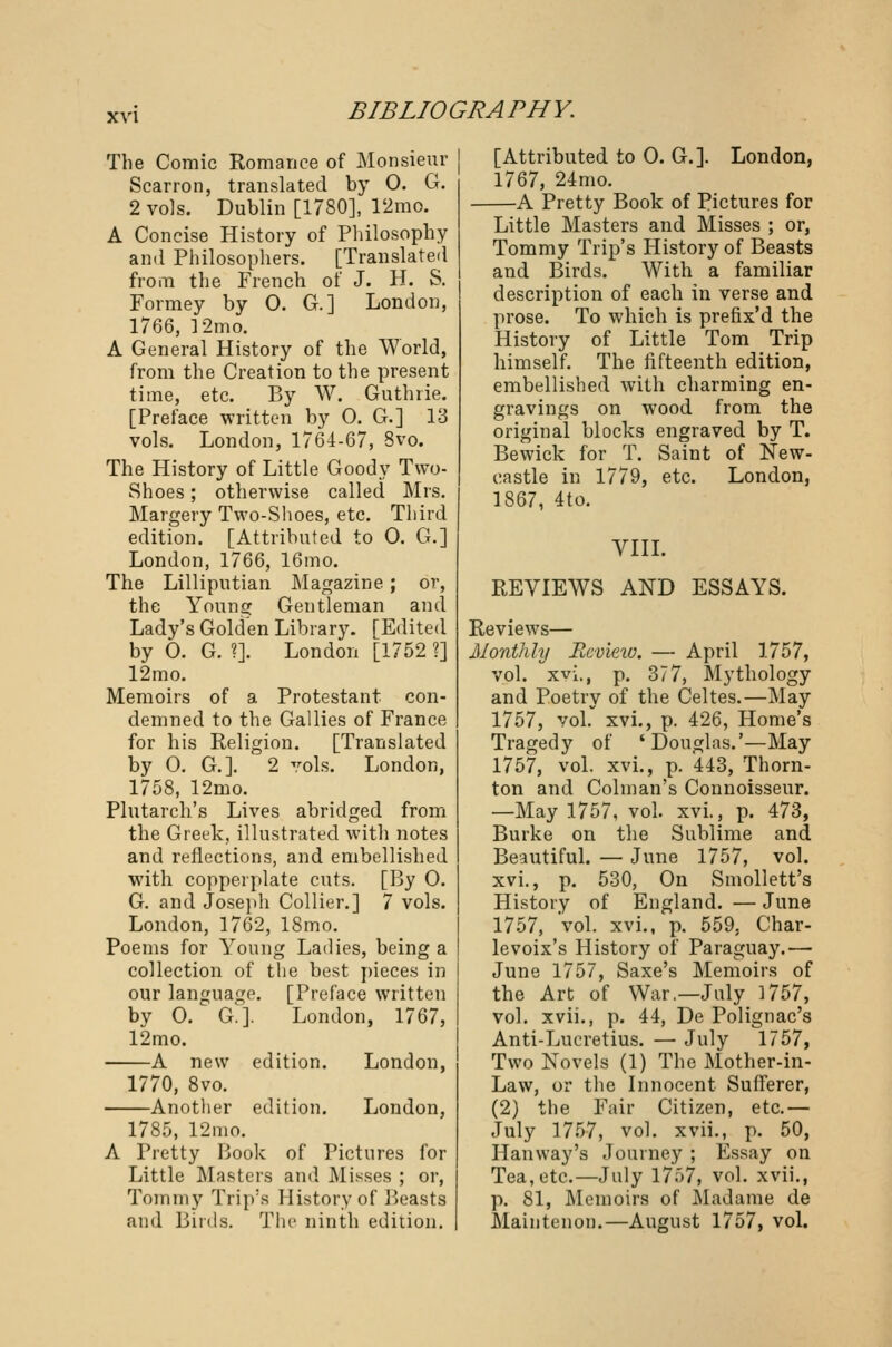 The Comic Romance of Monsieur Scarron, translated by 0. G. 2 vols. Dublin [1780], 12mo. A Concise History of Philosophy and Philosophers. [Translated from the French of J. H. S. Formey by O. G.] London, 1766, ]2mo. A General History of the World, from the Creation to the present time, etc. By W. Guthrie. [Preface written by O. G.] 13 vols. London, 1764-67, 8vo. The History of Little Goody Two- Shoes ; otherwise called Mrs. Margery Two-Shoes, etc. Third edition. [Attributed to 0. G.] London, 1766, 16mo. The Lilliputian Magazine ; or, the Young Gentleman and Lady's Golden Library. TEdited by 0. G. ?]. London [1752 ?] 12mo. Memoirs of a Protestant con- demned to the Gallies of France for his Religion. [Translated by 0. G.]. 2 vols. London, 1758, 12mo. Plutarch's Lives abridged from the Greek, illustrated with notes and reflections, and embellished with copperplate cuts. [By 0. G. and Joseph Collier.] 7 vols. London, 1762, 18mo. Poems for Young Ladies, being a collection of the best pieces in our language. [Preface written by 0. G.]. London, 1767, 12mo. A new edition. London, 1770, 8vo. —Another edition. 1785. 12mo. London, A Pretty Hook of Pictures for Little Masters and Misses ; or, Tommy Trip's History of Beasts and Birds. The ninth edition. [Attributed to 0. G.]. London, 1767, 24mo. A Pretty Book of Pictures for Little Masters and Misses ; or, Tommy Trip's History of Beasts and Birds. With a familiar description of each in verse and prose. To which is prefix'd the History of Little Tom Trip himself. The fifteenth edition, embellished with charming en- gravings on wood from the original blocks engraved by T. Bewick for T. Saint of New- castle in 1779, etc. London, 1867, 4to. VIII. REVIEWS AND ESSAYS. Reviews— Monthly Revieio. — April 1757, vol. xvi., p. 377, Mythology and Poetry of the Celtes.—May 1757, vol. xvi., p. 426, Home's Tragedy of 'Douglas.'—May 1757, vol. xvi., p. 443, Thorn- ton and Colman's Connoisseur. —May 1757, vol. xvi., p. 473, Burke on the Sublime and Beautiful. — June 1757, vol. xvi., p. 530, On Smollett's History of England. — June 1757, vol. xvi., p. 559, Char- levoix's History of Paraguay.— June 1757, Saxe's Memoirs of the Art of War.—July 1757, vol. xvii., p. 44, De Polignac's Anti-Lucretius. — July 1757, Two Novels (1) The Mother-in- Law, or the Innocent Sufferer, (2) the Fair Citizen, etc.— July 1757, vol. xvii., p. 50, Hanway's Journey ; Essay on Tea, etc.—July 1757, vol. xvii., p. 81, Memoirs of Madame de Maintenon.—August 1757, vol.