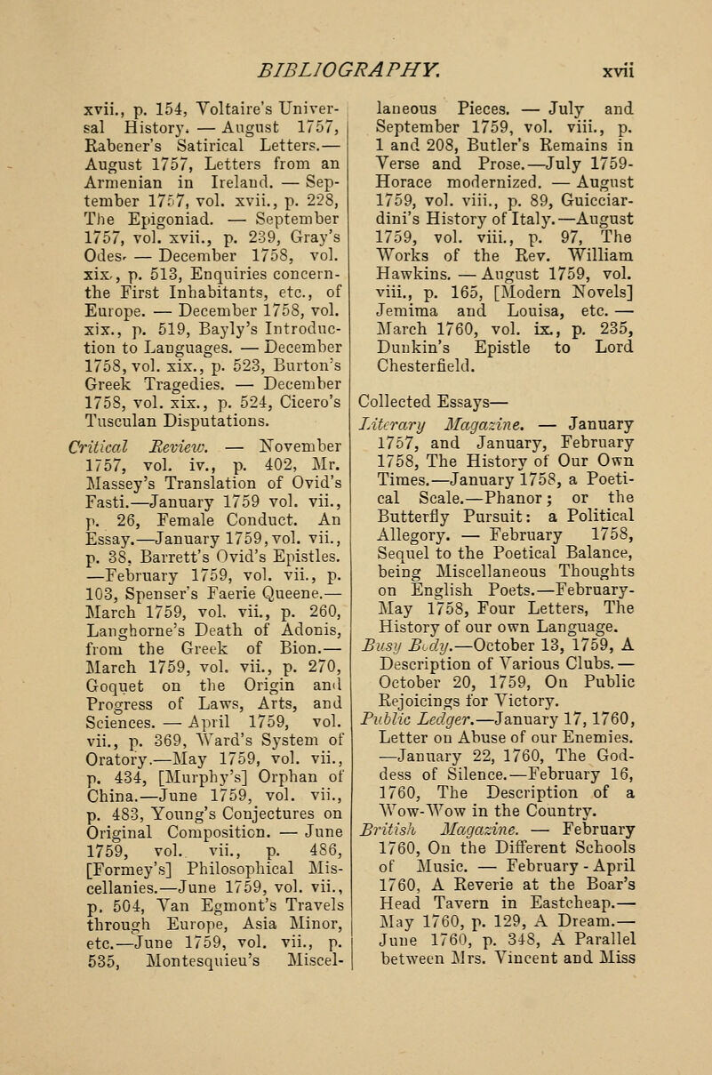xvii., p. 154, Voltaire's Univer- sal History, — August 1757, Rabener's Satirical Letters.— August 1757, Letters from an Armenian in Ireland. — Sep- tember 1757, vol. xvii., p. 228, The Epigoniad. — September 1757, vol. xvii., p. 239, Gray's Odesr — December 1758, vol. xix, p. 513, Enquiries concern- the First Inhabitants, etc., of Europe. — December 1758, vol. xix., p. 519, Bayly's Introduc- tion to Languages. — December 1758, vol. xix., p. 523, Burton's Greek Tragedies. — December 1758, vol. xix., p. 524, Cicero's Tusculan Disputations. Critical Revieiv. — November 1757, vol. iv., p. 402, Mr. Massey's Translation of Ovid's Fasti.—January 1759 vol. vii., p. 26, Female Conduct. An Essay.—January 1759,vol. vii., p. 38, Barrett's Ovid's Epistles. —February 1759, vol. vii., p. 103, Spenser's Faerie Queene.— Marcb 1759, vol, vii., p. 260, Langhorne's Death of Adonis, from the Greek of Bion.— March 1759, vol. vii., p. 270, Goquet on the Origin ami Progress of Laws, Arts, and Sciences. — April 1759, vol. vii., p. 369, Ward's System of Oratory.—May 1759, vol. vii., p. 434, [Murphy's] Orphan of China.—June 1759, vol. vii., p. 483, Young's Conjectures on Original Composition. — June 1759, vol.. vii., p. 486, [Formey's] Philosophical Mis- cellanies.—June 1759, vol. vii., p. 504, Van Egmont's Travels through Europe, Asia Minor, etc.—June 1759, vol. vii., p. 535, Montesquieu's Miscel- laneous Pieces. — July and September 1759, vol. viii., p. 1 and 208, Butler's Remains in Verse and Prose.—July 1759- Horace modernized. — August 1759, vol. viii., p. 89, Guicciar- dini's History of Italy.—August 1759, vol. viii., p. 97, The Works of the Rev. William Hawkins. — August 1759, vol. viii., p. 165, [Modern Novels] Jemima and Louisa, etc. — March 1760, vol. ix., p. 235, Dunkin's Epistle to Lord Chesterfield. Collected Essays— Literary Magazine. — January 1757, and January, February 1758, The History of Our Own Times.—January 1758, a Poeti- cal Scale.—Phanor ; or the Butterfly Pursuit: a Political Allegory. — February 1758, Sequel to the Poetical Balance, being Miscellaneous Thoughts on English Poets.—February- May 1758, Four Letters, The History of our own Language. Busy Body.—October 13, 1759, A Description of Various Clubs. — October 20, 1759, On Public Rejoicings for Victory. Public Ledger.—January 17,1760, Letter on Abuse of our Enemies. —January 22, 1760, The God- dess of Silence.—February 16, 1760, The Description of a Wow-Wow in the Country. British Magazine. — February 1760, On the Different Schools of Music. — February - April 1760, A Reverie at the Boar's Head Tavern in Eastcheap.— May 1760, p. 129, A Dream.— June 1760, p. 348, A Parallel between j\lrs. Vincent and Miss
