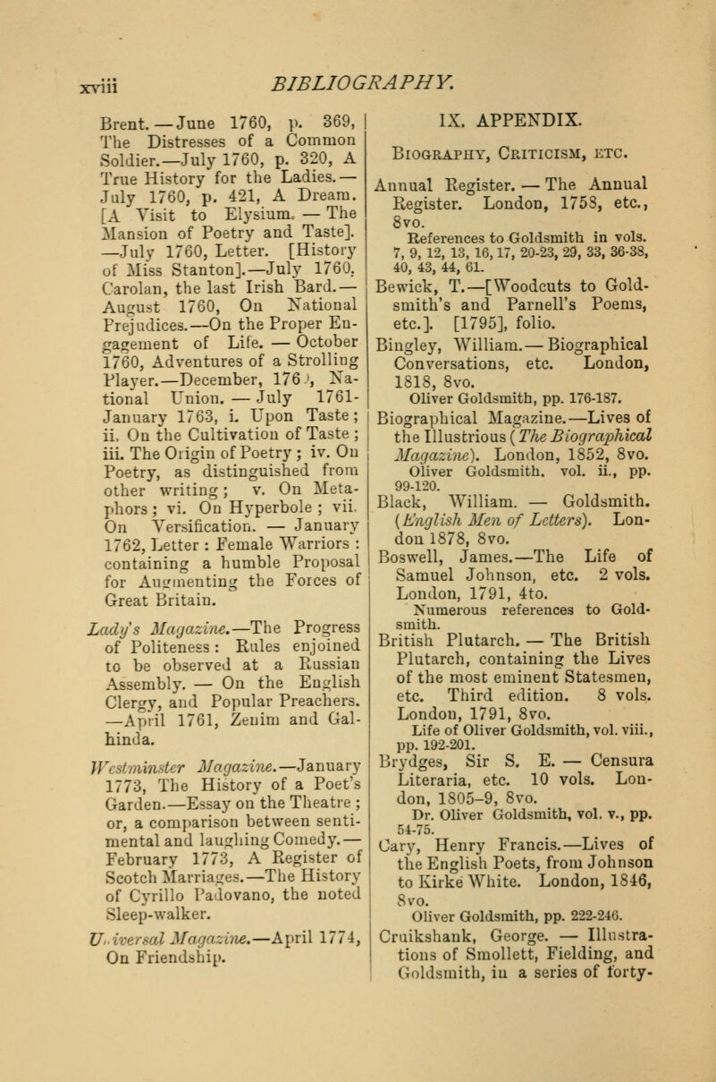 Brent.—June 1760, p. 369, The Distresses of a Common Soldier.—July 1760, p. 320, A True History for the Ladies.— July 1760, p. 421, A Dream. [A Visit to Elysium, — The Mansion of Poetry and Taste]. —July 1760, Letter. [History of Miss Stanton].—July 1760. Carolan, the last Irish Bard.— August 1760, On National Prejudices.—On the Proper En- gagement of Life. — October 1760, Adventures of a Strolling Player.—December, 176', Na- tional Union. — July 1761- January 1763, i. Upon Taste; ii. On the Cultivation of Taste ; iii. The Origin of Poetry ; iv. On Poetry, as distinguished from other writing; v. On Meta- phors ; vi. On Hyperbole ; vii. On Versification. — January 1762, Letter : Female Warriors : containing a humble Proposal for Augmenting the Forces of Great Britain. Lady's Magazine.—The Progress of Politeness : Rules enjoined to be observed at a Russian Assembly. — On the English Clergy, and Popular Preachers. —April 1761, Zeuim and Gal- hind a. oinster Magazine.—January 1773, The History of a Poet's Garden.—Essay on the Theatre ; or, a comparison between senti- mental and laughing Comedy.— February 1773, A Register of Scotch Marriages.—The History of Cyrillo Padovano, the noted Sleep-walker. Universal Magazine,—April 1774, On Friendship. IX. APPENDIX. Biography, Criticism, etc. Annual Register. — The Annual Register. London, 1753, etc., 8vo. References to Goldsmith in vols. 7, 9, 12, 13, 16,17, 20-23, 29, 33, 36-38, 40, 43, 44, 61. Bewick, T.—[Woodcuts to Gold- smith's and Parnell's Poems, etc.]. [1795], folio. Bingley, William.— Biographical Conversations, etc. London, 1818, 8vo. Oliver Goldsmith, pp. 176-187. Biographical Magazine.—Lives of the Illustrious (The Biograjrfiical Magazine). London, 1852, 8vo. Oliver Goldsmith, vol. ii., pp. 99-120. Black, William. — Goldsmith. {English Men of Letters). Lon- don 1878, 8vo. Bos well, James.—The Life of Samuel Johnson, etc. 2 vols. London, 1791, 4to. Numerous references to Gold- smith. British Plutarch. — The British Plutarch, containing the Lives of the most eminent Statesmen, etc. Third edition. 8 vols. London, 1791, 8vo. Life of Oliver Goldsmith, vol. viii., pp. 192-201. Brydges, Sir S. E. — Censura Literaria, etc. 10 vols. Lon- don, 1805-9, 8vo. Dr. Oliver Goldsmith, vol. v., pp. 54-75. Gary, Henry Francis.—Lives of the English Poets, from Johnson to Kirke White. London, 1846, 8vo. Oliver Goldsmith, pp. 222-246. Cruikshank, George. — Illustra- tions of Smollett, Fielding, and Goldsmith, in a series of forty-