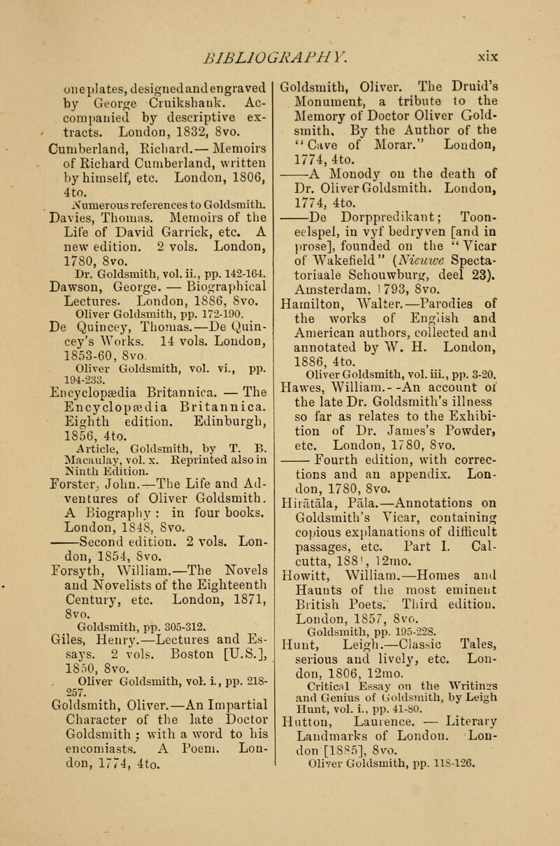 one plates, designed and engraved by George Cruikshank. Ac- companied by descriptive ex- tracts. London, 1832, 8vo. Cumberland, Richard.— Memoirs of Richard Cumberland, written by himself, etc. London, 1806, 4to. xVumerous references to Goldsmith. Davies, Thomas. Memoirs of the Life of David Garrick, etc. A new edition. 2 vols. London, 1780, 8vo. Dr. Goldsmith, vol. ii., pp. 142-164. Dawson, George. — Biographical Lectures. London, 1886, Svo. Oliver Goldsmith, pp. 172-190. _ De Quincey, Thomas.—De Quin- cey's Works. 14 vols. London, 1853-60, Svo. Oliver Goldsmith, vol. vi., pp. 194-233. Encyclopaedia Britannica. — The Encyclopaedia Britannica. Eighth edition. Edinburgh, 1856, 4to. Article, Goldsmith, by T. B. Macaulay, vol. x. Reprinted also in Ninth Edition. Forster, John.—The Life and Ad- ventures of Oliver Goldsmith. A Biography : in four books. London, 1848, Svo. Second edition. 2 vols. Lon- don, 1854, Svo. Forsyth, William.—The Novels and Novelists of the Eighteenth Century, etc. London, 1871, Svo. Goldsmith, pp. 305-312. Giles, Henry.—Lectures and Es- says. 2 vols. Boston [U.S.], 1850, Svo. Oliver Goldsmith, vol. i., pp. 218- 257. Goldsmith, Oliver.—An Impartial Character of the late Doctor Goldsmith : with a word to his encomiasts. A Poem. Lon- don, 1774, 4to. Goldsmith, Oliver. The Druid's Monument, a tribute to the Memory of Doctor Oliver Gold- smith, By the Author of the Cave of Morar. London, 1774, 4to. -A Monody on the death of Dr. Oliver Goldsmith. London, 1774, 4to. -De Dorppredikant; Toon- ecdspel, in vyf bedryven [and in prose], founded on the Vicar of Wakefield (Niemve Specta- toriaale Schouwburg, deel 23). Amsterdam, 1 793, Svo. Hamilton, AValter.—Parodies of the works of English and American authors, collected and annotated by W. H. London, 1886, 4to. Oliver Goldsmith, vol. hi., pp. 3-20. Hawes, William.--An account of the late Dr. Goldsmith's illness so far as relates to the Exhibi- tion of Dr. James's Powder, etc. London, 1780, Svo. Fourth edition, with correc- tions and an appendix. Lon- don, 1780, Svo. Hiratala, Ptila.—Annotations on Goldsmith's Yicar, containing copious explanations of difficult passages, etc. Part I. Cal- cutta, 188', 12mo. Howitt, William.—Homes and Haunts of the most eminent British Poets. Third edition. London, 1S57, 8vo. Goldsmith, pp. 195-22S. Hunt, Leigh.—Classic Tales, serious and lively, etc. Lon- don, 1806, 12mo. Critical Essay on the Writings and Genius of Goldsmith, by Leigh Hunt, vol. i., pp. 41-80. Hutton, Laurence. — Literary Landmarks of London. Lon- don [18S5], Svo. Oliver Goldsmith, pp. 11S-126.