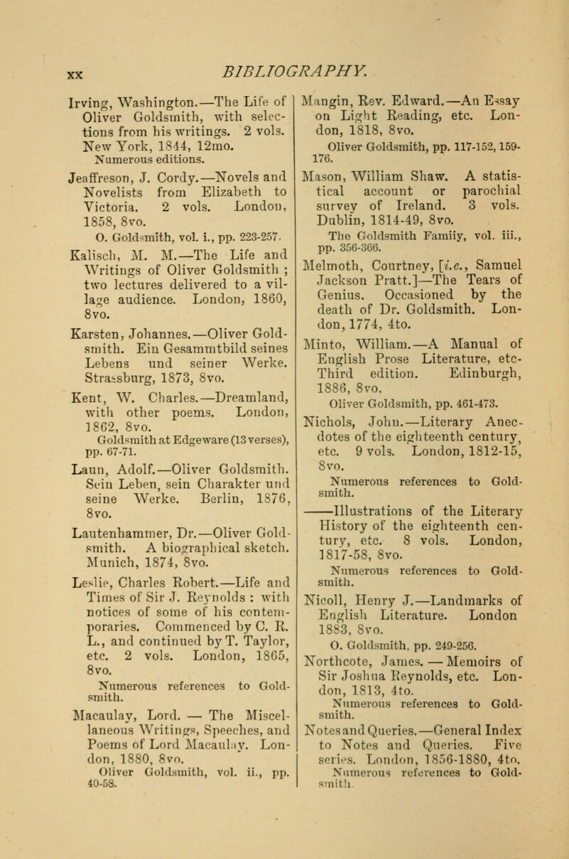 Irving, Washington.—The Life of Oliver Goldsmith, with selec- tions from his writings. 2 vols. New York, 1844, 12mo. Numerous editions. Jeaffreson, J. Cordy.—Novels and Novelists from Elizabeth to Victoria. 2 vols. London, 1858, 8vo. O. Goldsmith, vol. i., pp. 223-257. Kalisch, M. M.—The Life and Writings of Oliver Goldsmith ; two lectures delivered to a vil- lage audience. London, 1860, 8vo. Karsten, Johannes.—Oliver Gold- smith. Ein Gesammtbild seines Lebens und seiner Werke. Stra>.sburg, 1873, 8vo. Kent, W. Charles.—Dreamland, with other poems. London, 18G2, 8vo. Goldsmith at Edgeware (13 verses), pp. 67-71. Laun, Adolf.—Oliver Goldsmith. Sein Leben, sein Charakter und seine Werke. Berlin, 1876, 8vo. Lautenhammer, Dr.—Oliver Gold- smith. A biographical sketch. Munich, 1874, 8vo. Leslie, Charles Robert.—Life and Times of Sir J. Reynolds : with notices of some of his contem- poraries. Commenced by C. R. L., and continued by T. Taylor, etc. 2 vols. London, 1865, 8vo. Numerous references to Gold- smith. Macaulay, Lord. — The Miscel- laneous Writings, Speeches, and Poems of Lord Macaulav. Lon- don, 1880, 8vo. Oliver Goldsmith, vol. ii., pp. 40-58. Mangin, Rev. Edward.—An Essay on Light Reading, etc. Lon- don, 1818, 8vo. Oliver Goldsmith, pp. 117-152,159- 176. Mason, William Shaw. A statis- tical account or parochial survey of Ireland. 3 vols. Dublin, 1814-49, 8vo. The Goldsmith Famiiy, vol. iii., pp. 356-366. Melmoth, Courtney, [i.e., Samuel Jackson Pratt.]—The Tears of Genius. Occasioned by the death of Dr. Goldsmith. Lon- don, 1774, 4to. Minto, William.—A Manual of English Prose Literature, etc- Third edition. Edinburgh, 1886, 8vo. Oliver Goldsmith, pp. 461-473. Nichols, John.—Literary Anec- dotes of the eighteenth century, etc. 9 vols. London, 1812-15, 8vo. Numerous references to Gold- smith. Illustrations of the Literary History of the eighteenth cen- tury, etc. 8 vols. London, 1817-58, 8vo. Numerous references to Gold- smith. Nicoll, Henry J.—Landmarks of English Literature. London 1883, 8vo. O. Goldsmith, pp. 249-256. Northcote, James. — Memoirs of Sir Joshua Reynolds, etc. Lon- don, 1813, 4to. Numerous references to Gold- smith. Notes and Queries.—General Index to Notes and Queries. Five series. London, 1856-1880, 4to. Numerous references to Gold- smith.