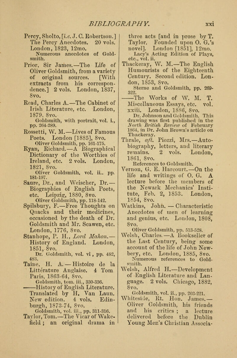 Percy, Sholto, [i.e. J. C. Robertson.] The Percy Anecdotes. 20 vols. London, 1823, 12mo. Numerous anecdotes of Gold- smith. Prior, Sir James.—The Life of Oliver Goldsmith, from a variety of original sources. [With extracts from his correspon- dence.] 2 vols. London, 1837, 8vo. Read, Charles A.—The Cabinet of Irish Literature, etc. London, 1879, 8vo. Goldsmith, with portrait, vol. i., pp. 264-289. Rossetti, W. M.—Lives of Famous Poets. London [1885], 8vo. Oliver Goldsmith, pp. 161-175. Ryan, Richard.—A Biographical Dictionary of the Worthies of Ireland, etc. 2 vols. London, 1821, 8vo. Oliver Goldsmith, vol. ii.. pp. 181-197. Saure, Dr., and Weischer, Dr.— Biographies of English Poets, etc. Leipzig, 1880, 8vo. Oliver Goldsmith, pp. 118-142. Spilsbury, F.—Free Thoughts on Quacks and their medicines, occasioned by the death of Dr. Goldsmith and Mr. Scawen, etc. London, 1776, 8vo. Stanhope, P. H., Lord Mahon.— History of England. London, 1851, 8vo. Dr. Goldsmith, vol. vi , pp. 4S2, 4S3. Taine, H. A. — Histoire de la Litterature Anglaise. 4 Tom. Paris, 1863-64, 8vo. Goldsmith, torn, ill., 330-336. History of English Literature. Translated by H. Van Laun. New edition. 4 vols. Edin- burgh, 1873-74, 8vo. Goldsmith, vol. iii., pp. 311-316. Taylor, Tom.—The Vicar of Wake- field : an original drama in three acts [and in prose by T. Taylor. Founded upon O. G.'s novel]. London [1851], 12mo. Lacy's Acting Edition of Plays, etc., vol. ii. Thackeray, W. M.— The English Humourists of the Eighteenth Century. Second edition. Lon- don, 1S53, 8vo. Sterne and Goldsmith, pp. 269- 322. The Works of W. M. T. Miscellaneous Essays, etc. vol. xxiii. London, 1886, 8vo. Dr. Johnson and Goldsmith. This drawing was first published in the North British Review of February 1864, in Dr. John Brown's article on Thackeray. Thrale, aft. Piozzi, Mrs.—Auto- biography, letters, and literary remains. 2 vols. London, 1861, 8vo. References to Goldsmith. Vernon, G. E. Harcourt.—On the life and writings of 0. G. A lecture before the members of the Newark Mechanics' Insti- tute, Feb. 2, 3 853. London, 1854, 8vo. Watkins, John. — Characteristic Anecdotes of men of learning and genius, etc. London, 1S0S, 8vo. Oliver Goldsmith, pp. 513-52S. Welsh, Charles.—A Bookseller of the Last Century, being some account of the lii'e of John New- bery, etc. London, 1885, 8vo. Numerous references to Gold- smith. Welsh, Alfred H.—Development of English Literature and Lan- guage. 2 vols. Chicago, 18S2, 8vo. Goldsmith, vol. ii., pp. 203-221. Whiteside, Rt. Hon. James.— Oliver Goldsmith, his friends and his critics ; a lecture delivered before the Dublin Young Men's Chiistian Associa-
