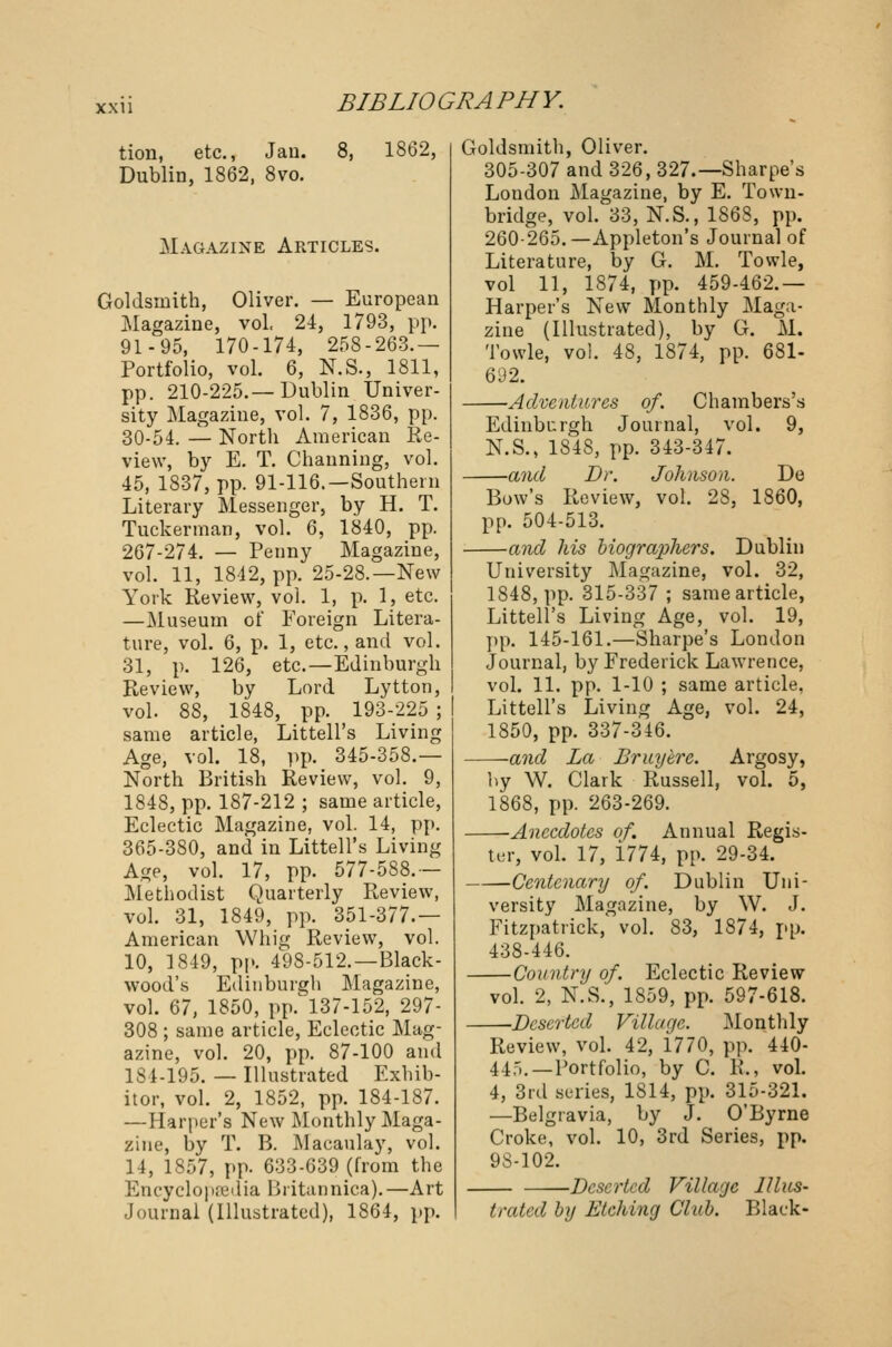 tion, etc., Jan. 8, 1862, Dublin, 1862, 8vo. Magazine Articles. Goldsmith, Oliver. — European Magazine, vol, 24, 1793, pp. 91-95, 170-174, 258-263.— Portfolio, vol. 6, N.S., 1811, pp. 210-225.—Dublin Univer- sity Magazine, vol. 7, 1836, pp. 30-54. — North American Re- view, by E. T. Channing, vol. 45, 1837, pp. 91-116.—Southern Literary Messenger, by H. T. Tuckerman, vol. 6, 1840, pp. 267-274. — Penny Magazine, vol. 11, 1842, pp. 25-28.—New York Review, vol. 1, p. 1, etc. —Museum of Foreign Litera- ture, vol. 6, p. 1, etc., and vol. 31, p. 126, etc.—Edinburgh Review, by Lord Lytton, vol. 88, 1848, pp. 193-225 ; same article, Littell's Living Age, vol. 18, pp. 345-358.— North British Review, vol. 9, 1848, pp. 187-212 ; same article, Eclectic Magazine, vol. 14, pp. 365-380, and in Littell's Living Age, vol. 17, pp. 577-588.— Methodist Quarterly Review, vol. 31, 1849, pp. 351-377.— American Whig Review, vol. 10, 1849, pp. 498-512.—Black- wood's Edinburgh Magazine, vol. 67, 1850, pp. 137-152, 297- 308 ; same article, Eclectic Mag- azine, vol. 20, pp. 87-100 and IS 1-195. — Illustrated Exhib- itor, vol. 2, 1852, pp. 184-187. —Harper's New Monthly Maga- zine, by T. B. Macaulay, vol. 14, 1S57, pp. 633-639 (from the Encyclopaedia Britannica).—Art Journal (Illustrated), 1864, pp. Goldsmith, Oliver. 305-307 and 326, 327.— Sharpe's London Magazine, by E. Town- bridge, vol. 33, N.S., 1863, pp. 260-265.—Appleton's Journal of Literature, by G. M. Towle, vol 11, 1874, pp. 459-462.— Harper's New Monthly Maga- zine (Illustrated), by G. M. Towle, vol. 48, 1874, pp. 681- 692. Adventures of. Chambers's Edinburgh Journal, vol. 9, N.S., 1848, pp. 343-347. —and Dr. Johnson. De Bow's Review, vol. 28, 1860, pp. 504-513. —and his biographers. Dublin University Magazine, vol. 32, 1848, pp. 315-337 ; same article, Littell's Living Age, vol. 19, pp. 145-161.—Sharpe's London Journal, by Frederick Lawrence, vol. 11. pp. 1-10 ; same article, Littell's Living Age, vol. 24, 1850, pp. 337-346. ■and La Bruyhre. Argosy, by W. Clark Russell, vol. 5, 1868, pp. 263-269. -Anecdotes of. Annual Regis- ter, vol. 17, 1774, pp. 29-34. Centenary of. Dublin Uni- versity Magazine, by W. J. Fitzpatrick, vol. 83, 1874, pp. 438-446. Country of. Eclectic Review vol. 2, N.S., 1859, pp. 597-618. Deserted Village. Monthly Review, vol. 42, 1770, pp. 440- 44-,. — Portfolio, by C. R., vol. 4, 3rd series, 1814, pp. 315-321. —Belgravia, by J. O'Byrne Croke, vol. 10, 3rd Series, pp. 9S-102. Deserted Village Illus- trated by Etching Club. Black-