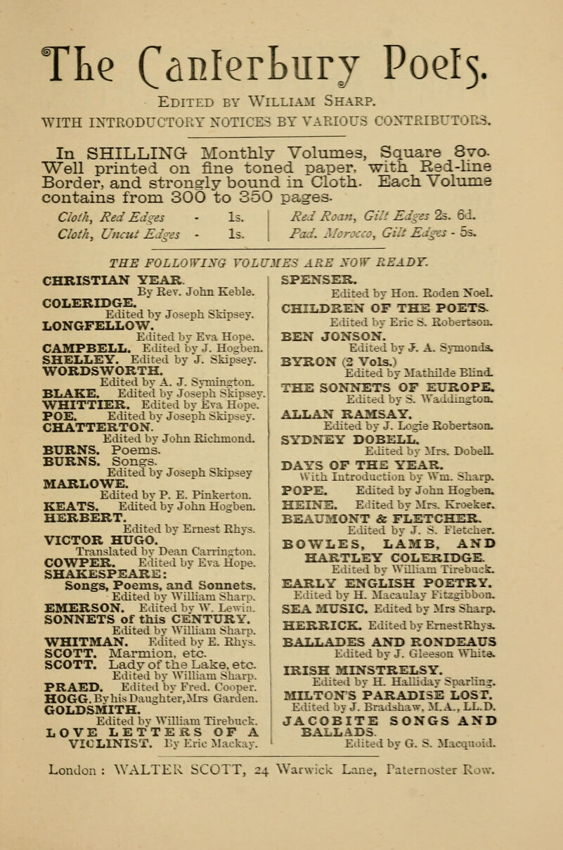 WITH INTRODUCTORY NOTICES BY VARIOUS CONTRIBUTORS. In SHILLING Monthly Volumes, Square 8vo- Well printed on fine toned paper, with Red-line Border, and strongly bound in Cloth. Each Volume contains from 300 to 350 pages. Cloth, Red Edges - Is. Cloth, Uncut Edges - Is. Red Roan, Gilt Edges 2s. 6d. Gilt Edges • 5s. THE FOLLOWING VOLUMES ARE NOW READY. CHRISTIAN YEAR. By Rev. John Keble. COLERIDGE. Edited by Joseph Skipsey. LONGFELLOW. Edited by Eva Hope. CAMPBELL. Edited by J. Hosrben. SHELLEY. Edited by J. Skipsey. WORDSWORTH. Edited by A. J. Symington. BLAKE. Edited by Joseph Skipsey. WHITTIER. Edited by Eva Hope. POE. Edited by Joseph Skipsey. CHATTERTON. Edited by John Richmond. BURNS. Poems. BURNS. Songs. Edited by Joseph Skipsey MARLOWE. Edited by P. E. Pinkerton. KEATS. Edited by John Hogben. HERBERT. Edited by Ernest Rhys. VICTOR HUGO. Translated by Dean Carrington. COWPER. Edited by Eva Hope. SHAKESPEARE: Songs, Poems, and Sonnets. Edited by William Sharp. EMERSON. Edited by W. Lewin. SONNETS of this CENTURY. Edited by William Sharp. WHITMAN. Edited by E. Rhys. SCOTT. Marmion. etc. SCOTT. Lady of the Lake, etc. Edited by William Sharp. PRAED. Edited by Fred. Cooper. HOGG. By his Daughter, Mrs Garden. GOLDSMITH. Edited by William Tirebuck. LOVE LETTERS OF A VIOLINIST. By Eric Maekay. 1PZNSER. Edited by Hon. Roden Noel. CHILDREN OF THE POETS. Edited by Eric S. Robertson. BEN JONSON. Edited by J. A. Symonds. BYRON (2 Vols.) Edited by Mathilde Blind. THE SONNETS OF EUROPE. Edited by S. Waddington. ALLAN RAMSAY. Edited by J. Logie Robertson. SYDNEY DOBELL. Edited by Mrs. DobelL DAYS OF THE YEAR. With Introduction by Wm. Sharp. POPE. Edited by John Hogben. HEINE. Edited by Mrs. Kroeker. BEAUMONT & FLETCHER. Edited by J. S. Fletcher. BOWLES, LAMB, AND HARTLEY COLERIDGE. Edited by William Tirebuck. EARLY ENGLISH POETRY. Edited by H. Macaulay Fitzgibbon. SEA MUSIC. Edited by Mis Sharp. HERRICK. Edited by ErnestRhys. BALLADES AND RONDEAUS Edited by J. Gleeson White. IRISH MINSTRELSY. Edited by H. Halliday Sparling. MILTON'S PARADISE LOST. Edited by J. Rradshaw. M.A., LL.D. JACOBITE SONGS AND BALLADS. Edited by G. S. Macquoid.