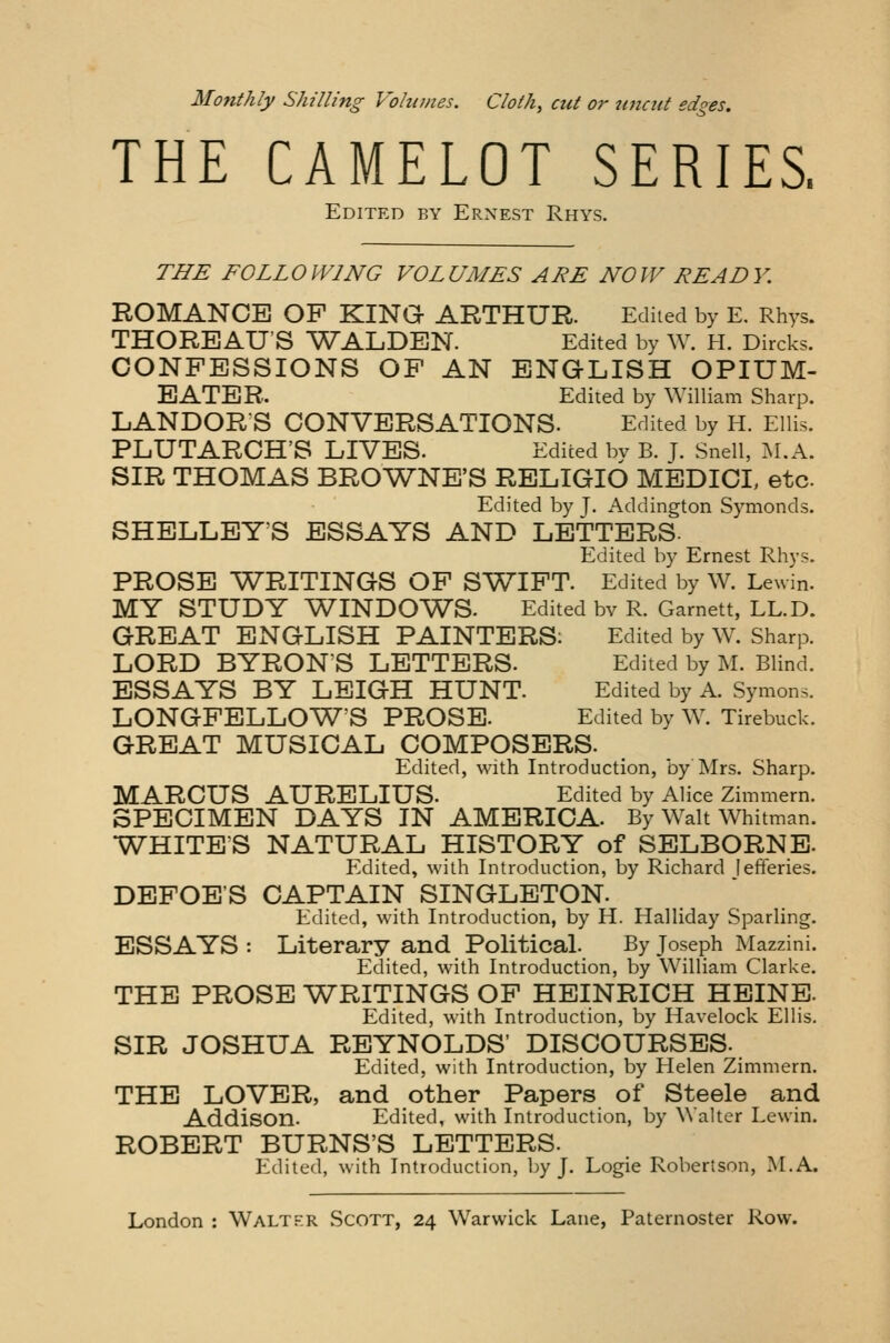 THE CAMELOT SERIES, Edited by Ernest Rhys. THE FOLLOWING VOLUMES ARE NOW READY. ROMANCE OP KING ARTHUR. Edited by E. Rhys. THOREAU'S WALDEN. Edited by W. H. Dircks. CONFESSIONS OF AN ENGLISH OPIUM- EATER. Edited by William Sharp. LANDOR'S CONVERSATIONS. Edited by H. Ellis. PLUTARCH'S LIVES. Edited by B. J. Snell, M.A. SIR THOMAS BROWNE'S RELIGIO MEDICI, etc Edited by J. Addington Symonds. SHELLEY'S ESSAYS AND LETTERS- Edited by Ernest Rhys. PROSE WRITINGS OF SWIFT. Edited by W. Lewin. MY STUDY WINDOWS. Edited bv R. Garnett, LL.D. GREAT ENGLISH PAINTERS: Edited by W. Sharp. LORD BYRON'S LETTERS. Edited by M. Blind. ESSAYS BY LEIGH HUNT. Edited by A. Symons. LONGFELLOW'S PROSE. Edited by W. Tirebuck. GREAT MUSICAL COMPOSERS. Edited, with Introduction, by Mrs. Sharp. MARCUS AURELIUS. Edited by Alice Zimmern. SPECIMEN DAYS IN AMERICA. By Walt Whitman. WHITE'S NATURAL HISTORY of SELBORNE- Edited, with Introduction, by Richard [efferies. DEFOE'S CAPTAIN SINGLETON. Edited, with Introduction, by H. Halliday Sparling. ESSAYS : Literary and Political. By Joseph Mazzini. Edited, with Introduction, by William Clarke. THE PROSE WRITINGS OF HEINRICH HEINE. Edited, with Introduction, by Havelock Ellis. SIR JOSHUA REYNOLDS' DISCOURSES. Edited, with Introduction, by Helen Zimmern. THE LOVER, and other Papers of Steele and Addison. Edited, with Introduction, by Walter Lewin. ROBERT BURNS'S LETTERS. Edited, with Introduction, by J. Logie Robertson, M.A.