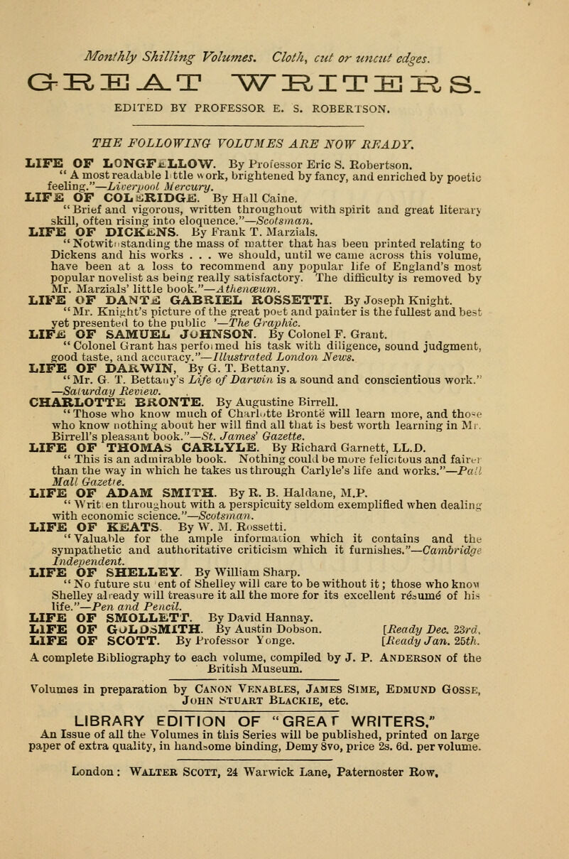 GEEAT W Tl X T IE IR S. EDITED BY PROFESSOR E. S. ROBERTSON. THE FOLLOWING VOLUMES ARE NOW READY. LIFE OF LONGFELLOW. By Professor Eric S. Robertson. A most readable 1 ttle work, brightened by fancy, and enriched by poetic feeling.—Liverpool Mercury. LIFE OF COLERIDGE. By Hall Caine.  Brief and vigorous, written throughout with spirit and great literary skill, often rising into eloquence.—Scotsman. LIFE OF DICKONS. By Frank T. Marzials. Notwithstanding the mass of matter that has been printed relating to Dickens and his works ... we should, until we came across this volume, have been at a loss to recommend any popular life of England's most popular novelist as being really satisfactory. The difficulty is removed by Mr. Marzials' little book.—Athenceum. LIFE OF DANTjS GABRIEL ROSSETTI. By Joseph Knight. Mr. Knight's picture of the great poet and painter is the fullest and best yet presented to the public '—The Graphic. LIFE OF SAMUEL JOHNSON. By Colonel F. Grant.  Colonel Grant has perfoimed his task with diligence, sound judgment, good taste, and accuracy.—Illustrated London News. LIFE OF DARWIN, By G. T. Bettany. Mr. G. T. Bettauy's Life of Darwin is a sound and conscientious work. —Saturday Review. CHARLOTTE BRONTE. By Augustine Birrell. Those who know much of Charlotte Bronte will learn more, and tho-f who know nothing about her will find all tbat is best worth learning in Mr. Birrell's pleasant book.—St. James' Gazette. LIFE OF THOMAS CARLYLE. By Richard Garnett, LL.D.  This is an admirable book. Nothing could be mure felicitous and fairer than the way in which he takes us through Carlyle's life and works.—Pall Mall Gazette. LIFE OF ADAM SMITH. By R. B. Haldane, M.P.  Writ en throughout with a perspicuity seldom exemplified when dealing with economic science.—Scotsman. LIFE OF KEATS. By W. M. Rnssetti. Valuable for the ample information which it contains and the sympathetic and authoritative criticism which it furnishes.—Cambridge Independent. LIFE OF SHELLEY. By William Sharp.  No future stu ent of Shelley will care to be without it; those who knov Shelley already will treasure it all the more for its excellent re'aiirne' of hU life.—Pen and Pencil. LIFE OF SMOLLETT. By David Hannay. LIFE OF GOLDSMITH. By Austin Dobson. [Ready Dec. 23rd, LIFE OF SCOTT. By Professor Yonge. [Ready Jan. 25th. A complete Bibliography to each volume, compiled by J. P. Anderson of the British Museum. Volume3 in preparation by Canon Venables, James Sime, Edmund Gosse, John Stuart Blackie, etc. LIBRARY EDITION OF GREAT WRITERS, An Issue of all the Volumes in this Series will be published, printed on large paper of extra quality, in handsome binding, Demy 8vo, price 2s. 6d. per volume.