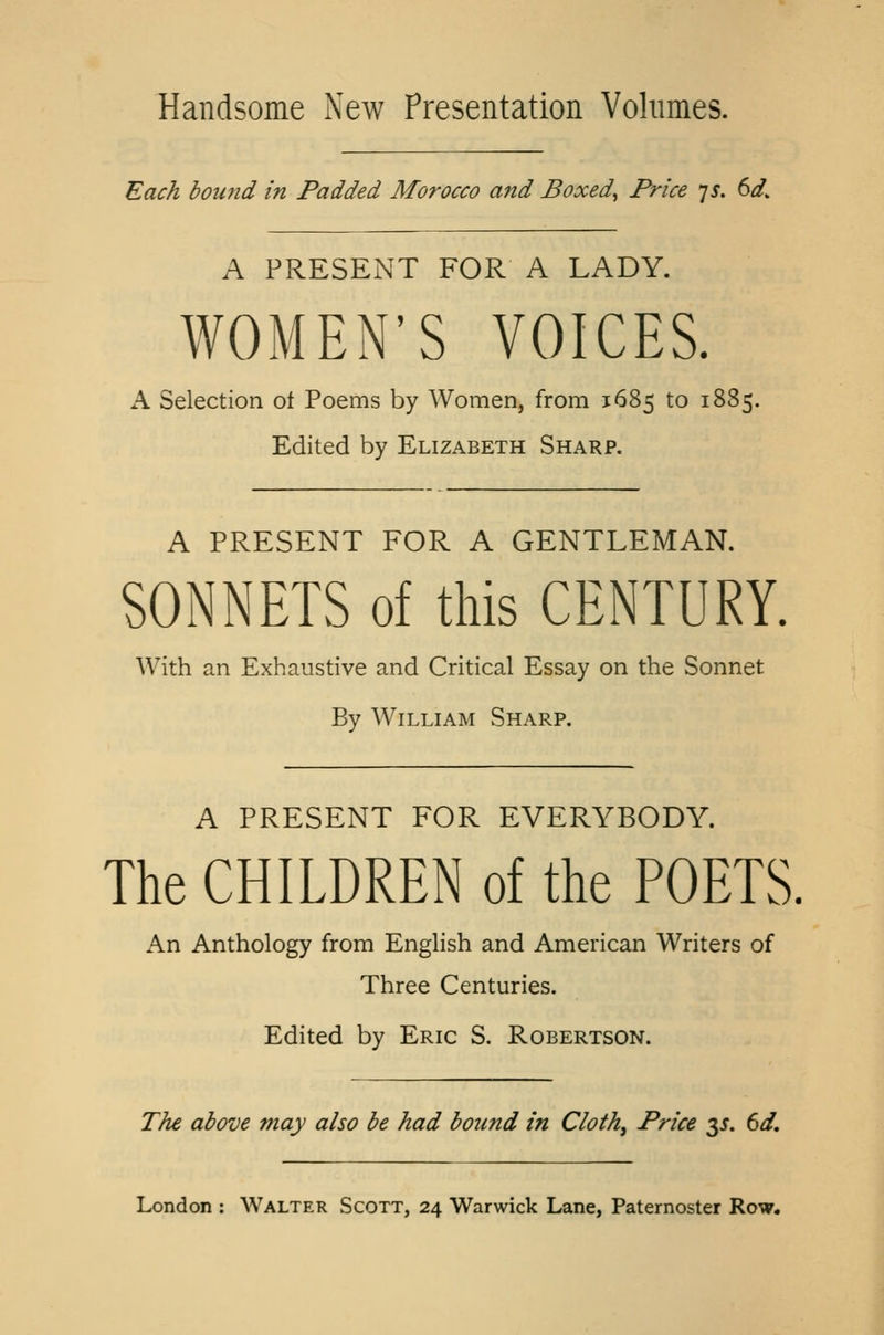 Handsome New Presentation Volumes. Each bound in Padded Morocco and Boxed, Price 7$. 6<£ A PRESENT FOR A LADY. WOMEN'S VOICES. A Selection ot Poems by Women, from 1685 to 18S5. Edited by Elizabeth Sharp. A PRESENT FOR A GENTLEMAN. SONNETS of this CENTURY. With an Exhaustive and Critical Essay on the Sonnet By William Sharp. A PRESENT FOR EVERYBODY. The CHILDREN of the POETS. An Anthology from English and American Writers of Three Centuries. Edited by Eric S. Robertson. The above may also be had bound in Cloth, Price 3J. 6d.
