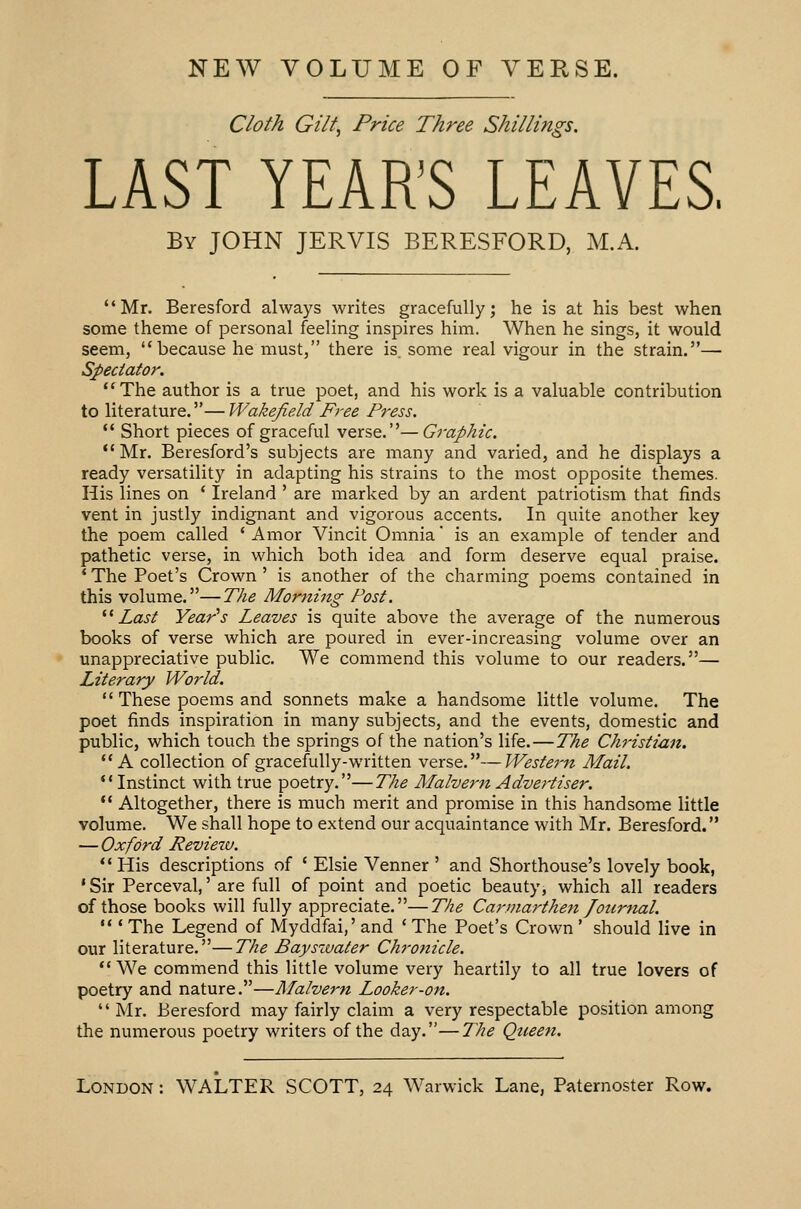 NEW VOLUME OF VERSE. Cloth Gilt, Price Three Shillings. LAST YEAR'S LEAVES. By JOHN JERVIS BERESFORD, M.A. Mr. Beresford always writes gracefully; he is at his best when some theme of personal feeling inspires him. When he sings, it would seem, because he must, there is. some real vigour in the strain.— Spectator. The author is a true poet, and his work is a valuable contribution to literature.—Wakefield Free Press.  Short pieces of graceful verse.—Graphic.  Mr. Beresford's subjects are many and varied, and he displays a ready versatility in adapting his strains to the most opposite themes. His lines on ' Ireland ' are marked by an ardent patriotism that finds vent in justly indignant and vigorous accents. In quite another key the poem called ' Amor Vincit Omnia' is an example of tender and pathetic verse, in which both idea and form deserve equal praise. ' The Poet's Crown ' is another of the charming poems contained in this volume.—The Morning Post. Last Year's Leaves is quite above the average of the numerous books of verse which are poured in ever-increasing volume over an unappreciative public. We commend this volume to our readers.— Literary World.  These poems and sonnets make a handsome little volume. The poet finds inspiration in many subjects, and the events, domestic and public, which touch the springs of the nation's life.—The Christian. A collection of gracefully-written verse.—Western Mail.  Instinct with true poetry.—The Malvern Advertiser.  Altogether, there is much merit and promise in this handsome little volume. We shall hope to extend our acquaintance with Mr. Beresford. — Oxford Review.  His descriptions of ' Elsie Venner ' and Shorthouse's lovely book, 'Sir Perceval,' are full of point and poetic beauty, which all readers of those books will fully appreciate.—The Carmarthen Journal.  ' The Legend of Myddfai,' and ' The Poet's Crown ' should live in our literature.—The Bayszvater Chronicle.  We commend this little volume very heartily to all true lovers of poetry and nature.—Malvern Looker-on.  Mr. Beresford may fairly claim a very respectable position among the numerous poetry writers of the day.—The Queen.