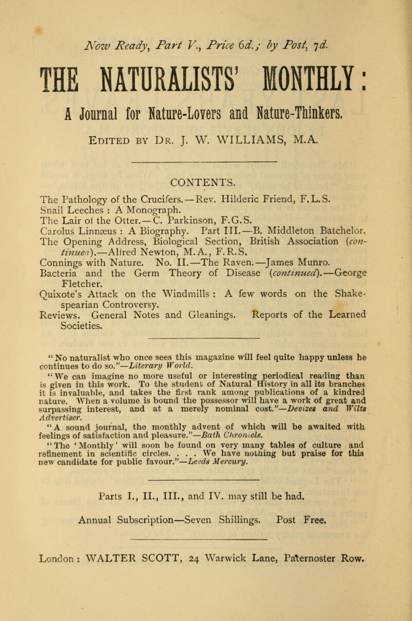 Now Ready, Part V., Price 6d.y by Post, yd. THE NATURALISTS' MONTHLY: A Journal for Nature-Lovers and Nature-Thinkers. Edited by Dr. J. W. WILLIAMS, M.A. CONTENTS. The Pathology of the Crucifers.—Rev. Hilderic Friend, F.L.S. Snail Leeches : A Monograph. The Lair oi the Otter.—C. Parkinson, F.G.S. Carolus Linnaeus : A Biography. Part III.—B. Middleton Batchelor. The Opening Address, Biological Section, British Association {con- tinuea),—Alfred Newton, M.A., F.R.S. Connings with Nature. No. II.—The Raven.—James Munro. Bacteria and the Germ Theory of Disease {continued).—George Fletcher. Quixote's Attack on the Windmills : A few words on the Shake- spearian Controversy. Reviews. General Notes and Gleanings. Reports of the Learned Societies. No naturalist who once sees this magazine will feel quite happy unless he continues to do so.—Literary World. We can imagine no more useful or interesting periodical reading than is given in this work. To the student of Natural History in all its branches it is invaluable, and takes the first rank among publications of a kindred nature. When a volume is bound the possessor will have a work of great and surpassing interest, and at a merely nominal cost.—Devizes and Wilts Advertiser.  A sound journal, the monthly advent of which will be awaited with feelings of satisfaction and pleasure.—Bath Chronicle. The 'Monthly' will soon be found on very many tables of culture and refinement in scientific circles. . . . We have nothing but praise for thia new candidate for public favour.—Leeds Mercury. Parts I., II., III., and IV. may still be had. Annual Subscription—Seven Shillings. Post Free.