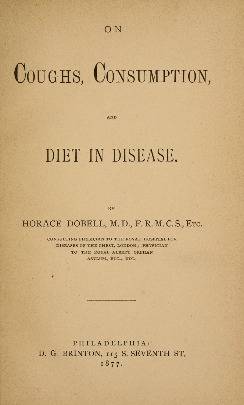 ON Coughs, Consumption, DIET IN DISEASE. BY HORACE DOBELL, M. D., F. R. M. C. S., Etc. CONSULTING PHYSICIAN TO THE ROYAL HOSPITAL FOR DISEASES OF THE CHEST, LONDON ; PHYSICIAN TO THE ROYAL ALBERT ORPHAN ASYLUM, ETC., ETC. PHILADELPHIA: D. G. BRINTON, 115 S. SEVENTH ST. 1877.