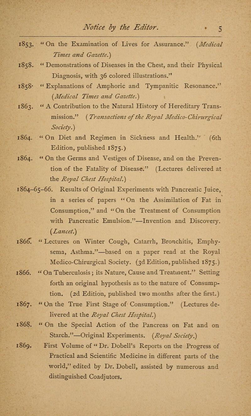 1853,  On the Examination of Lives for Assurance. (^Medical Times and Gazette.') 1858.  Demonstrations of Diseases in the Chest, and their Physical Diagnosis, with 36 colored illustrations. 1858*  Explanations of Amphoric and Tympanitic Resonance. {^Medical Times atid Gazette.) 1863.  A Contribution to the Natural History of Hereditary Trans- mission. (Transactions of the Royal Medico- Chiriirgical Society.) 1864.  On Diet and Regimen in Sickness and Health. (6th Edition, published 1875.) 1864.  On the Germs and Vestiges of Disease, and on the Preven- tion of the Fatality of Disease. (Lectures delivered at the Royal Chest Hospital.) . 1864-65-66. Results of Original Experiments with Pancreatic Juice, in a series of papers On the Assimilation of Fat in Consumption, and On the Treatment of Consumption with Pancreatic Emulsion.—Invention and Discovery. {^Lancet^ 186^.  Lectures on Winter Cough, Catarrh, Bronchitis, Emphy- sema, Asthma.—based on a paper read at the Royal Medico-Chirurgical Society. (3d Edition, published 1875.) 1866.  On Tuberculosis; its Nature, Cause and Treatment. Setting forth an original hypothesis as to the nature of Consump- tion. (2d Edition, published two months after the first.) 1867.  On the True First Stage of Consumption. (Lectures de- livered at the Royal Chest Hospital?) 1868.  On the Special Action of the Pancreas on Fat and on Starch.—Original Experiments. [Royal Society?) 1869. First Volume of  Dr. Dobell's Reports on the Progress of Practical and Scientific Medicine in different parts of the world, edited by Dr. Dobell, assisted by numerous and distinguished Coadjutors.