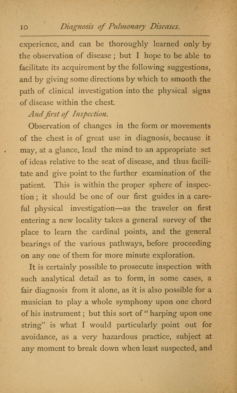 experience, and can be thoroughly learned only by the observation of disease ; but I hope to be able to facilitate its acquirement by the following suggestions, and by giving some directions by which to smooth the path of clinical investigation into the physical signs of disease within the chest. And first of Inspection. Observation of changes in the form or movements of the chest is of great use in diagnosis, because it may, at a glance, lead the mind to an appropriate set of ideas relative to the seat of disease, and thus facili- tate and give point to the further examination of the patient. This is within the proper sphere of inspec- tion ; it should be one of our first guides in a care- ful physical investigation—as the traveler on first entering a new locality takes a general survey of the place to learn the cardinal points, and the general bearings of the various pathways, before proceeding on any one of them for more minute exploration. It is certainly possible to prosecute inspection with such analytical detail as to form, in some cases, a fair diagnosis from it alone, as it is also possible for a musician to play a whole symphony upon one chord of his instrument; but this sort of  harping upon one string is what I would particularly point out for avoidance, as a very hazardous practice, subject at any moment to break down when least suspected, and