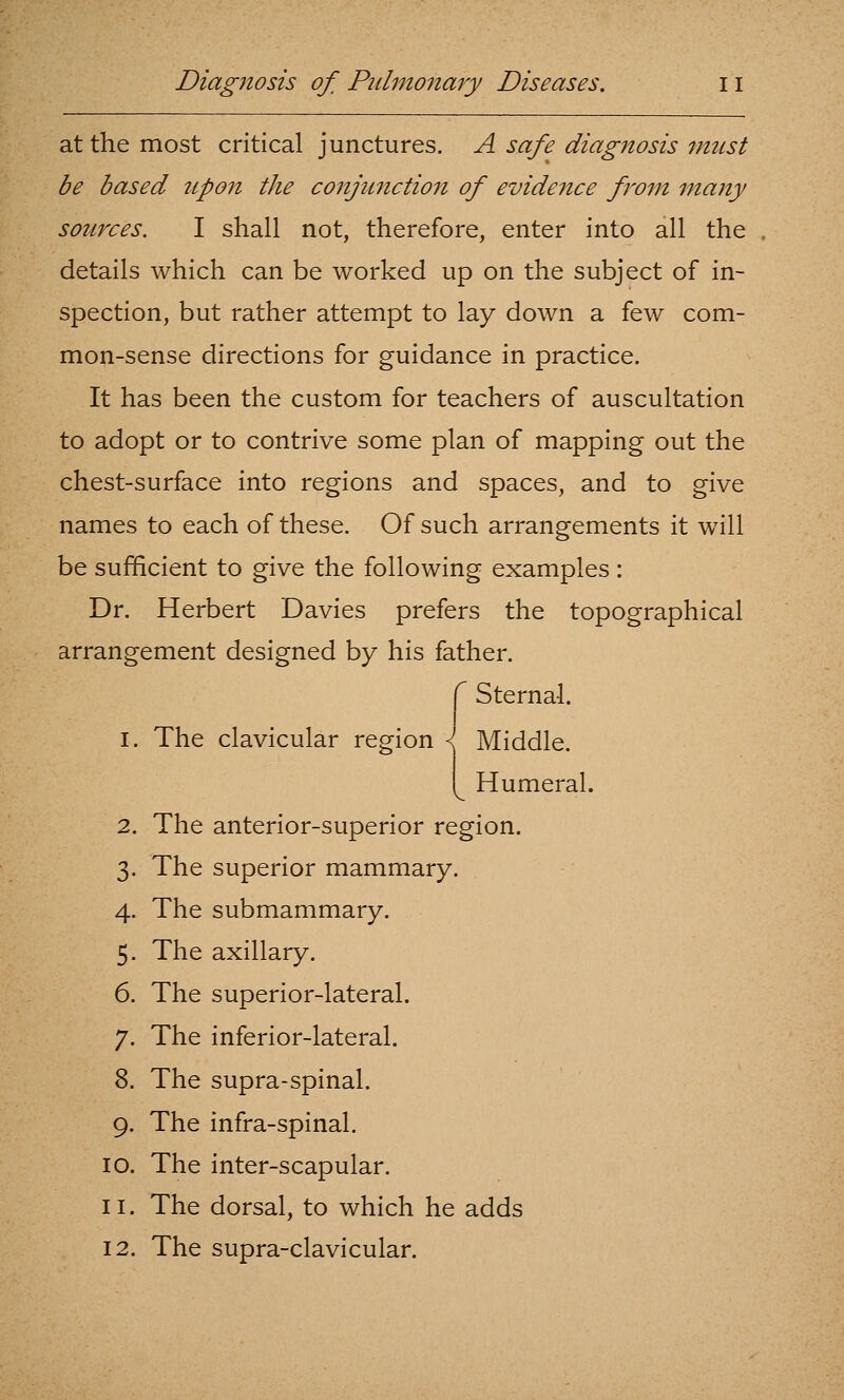 at the most critical junctures. A safe diagnosis must be based upon the conjunctio7i of evidence from many sources. I shall not, therefore, enter into all the details which can be worked up on the subject of in- spection, but rather attempt to lay down a few com- mon-sense directions for guidance in practice. It has been the custom for teachers of auscultation to adopt or to contrive some plan of mapping out the chest-surface into regions and spaces, and to give names to each of these. Of such arrangements it will be sufficient to give the following examples : Dr. Herbert Davies prefers the topographical arrangement designed by his father. ^ Sternal. I. The clavicular reeion \ ■■q' Middle. Humeral. 2. The anterior-superior region. 3. The superior mammary. 4. The submammary. 5. The axillary. 6. The superior-lateral. 7. The inferior-lateral. 8. The supra-spinal. 9. The infra-spinal. 10. The inter-scapular. 11. The dorsal, to which he adds 12. The supra-clavicular.