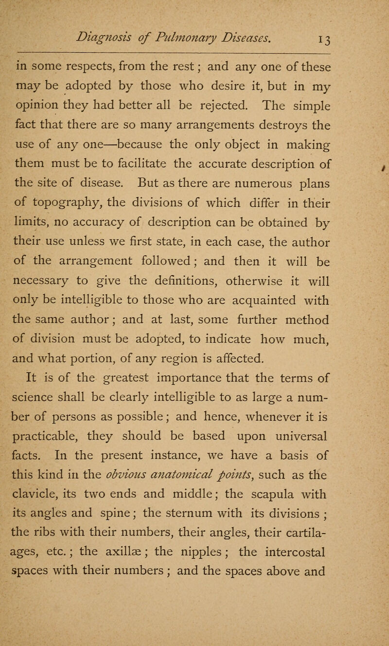 in some respects, from the rest; and any one of these may be adopted by those who desire it, but in my opinion they had better all be rejected. The simple fact that there are so many arrangements destroys the use of any one—because the only object in making them must be to facilitate the accurate description of the site of disease. But as there are numerous plans of topography, the divisions of which differ in their limits, no accuracy of description can be obtained by their use unless we first state, in each case, the author of the arrangement followed; and then it will be necessary to give the definitions, otherwise it will only be intelligible to those who are acquainted with the same author; and at last, some further method of division must be adopted, to indicate how much, and what portion, of any region is affected. It is of the greatest importance that the terms of science shall be clearly intelligible to as large a num- ber of persons as possible; and hence, whenever it is practicable, they should be based upon universal facts. In the present instance, we have a basis of this kind in the obvious anatomical points, such as the clavicle, its two ends and middle; the scapula with its angles and spine; the sternum with its divisions ; the ribs with their numbers, their angles, their cartila- ages, etc.; the axillae; the nipples ; the intercostal spaces with their numbers ; and the spaces above and