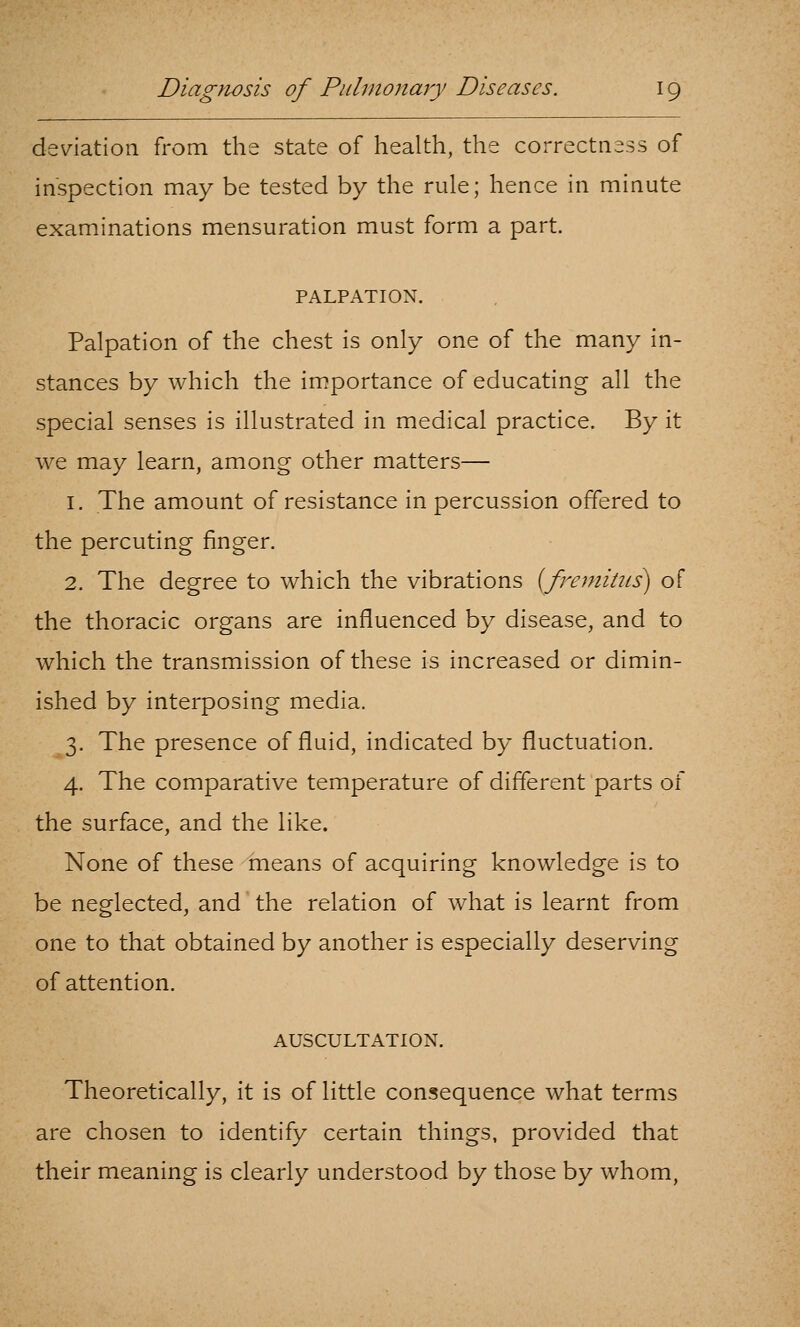 deviation from the state of health, the correctness of inspection may be tested by the rule; hence in minute examinations mensuration must form a part. PALPATION. Palpation of the chest is only one of the many in- stances by which the importance of educating all the special senses is illustrated in medical practice. By it we may learn, among other matters— 1. The amount of resistance in percussion offered to the percuting finger. 2. The degree to which the vibrations {fremitus^ of the thoracic organs are influenced by disease, and to which the transmission of these is increased or dimin- ished by interposing media. 3. The presence of fluid, indicated by fluctuation. 4. The comparative temperature of different parts of the surface, and the like. None of these means of acquiring knowledge is to be neglected, and the relation of what is learnt from one to that obtained by another is especially deserving of attention. AUSCULTATION. Theoretically, it is of little consequence what terms are chosen to identify certain things, provided that their meaning is clearly understood by those by whom,