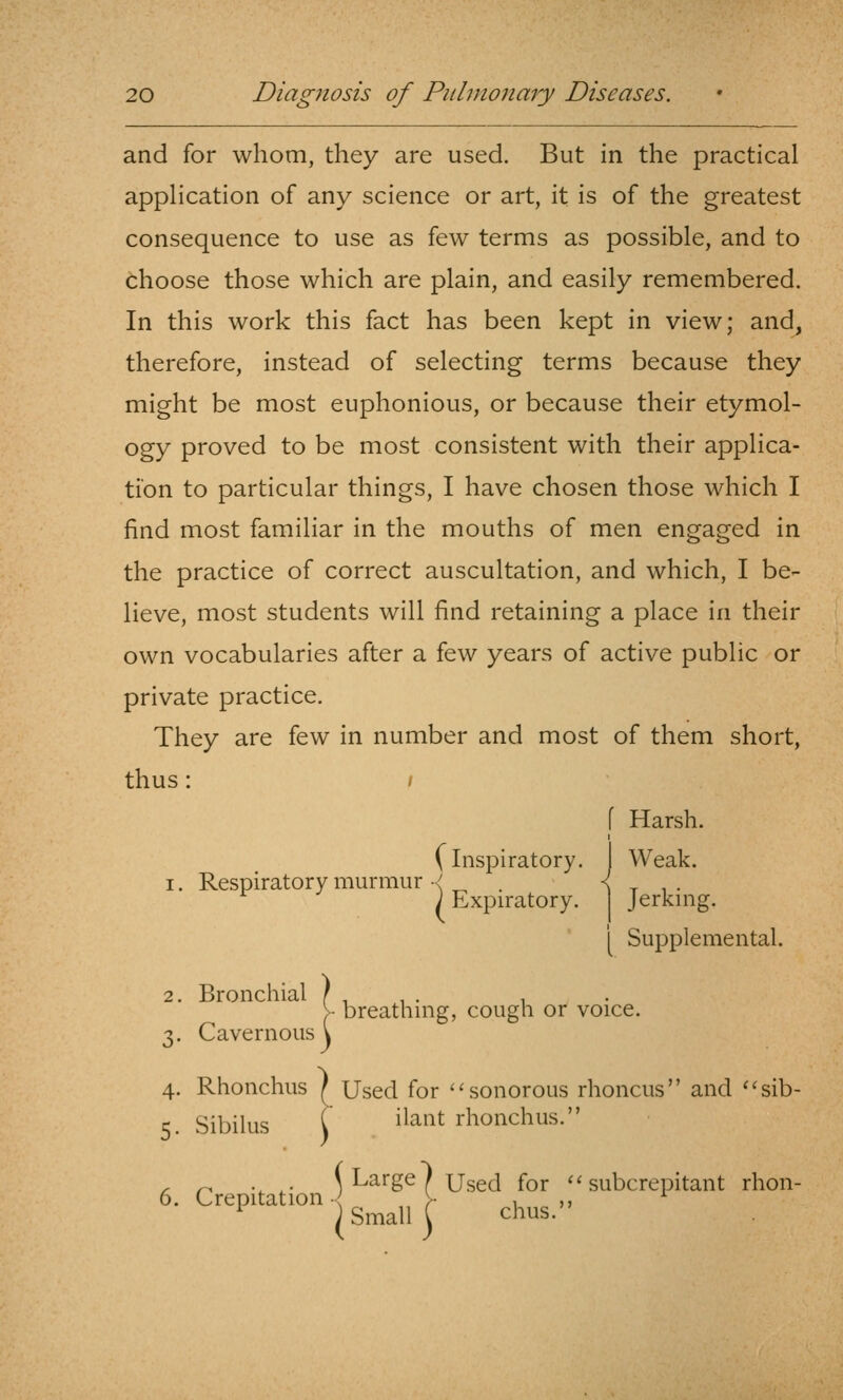 and for whom, they are used. But in the practical appHcation of any science or art, it is of the greatest consequence to use as few terms as possible, and to choose those which are plain, and easily remembered. In this work this fact has been kept in view; and, therefore, instead of selecting terms because they might be most euphonious, or because their etymol- ogy proved to be most consistent with their applica- tion to particular things, I have chosen those which I find most familiar in the mouths of men engaged in the practice of correct auscultation, and which, I be- lieve, most students will find retaining a place in their own vocabularies after a few years of active public or private practice. They are few in number and most of them short, thus: [ Harsh. (inspiratory. Weak. 1. Respiratory murmur •< . ^ t i • ; Expiratory. Jerking. 1 Supplemental. 2. Bronchial } . , . , >• breathing, cough or voice. 3. Cavernous \ 4. Rhonchus ^ Used for '^ sonorous rhoncus and ''sib- K Sibilus C ^^'^^^^ rhonchus. , ^ . . \ Large / Used for ''subcrepitant rhon- 6. CrepUat.on.jg_^^ljj- ^^^^ „