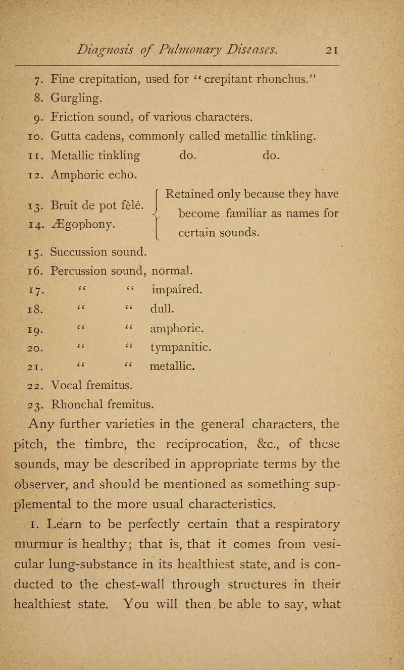 7. Fine crepitation, used for ''crepitant rhonchiis. 8. Gurgling. 9. Friction sound, of various characters. Gutta cadens, commonly called metallic tinkling. 10 II 12 Metallic tinkling Amphoric echo. do. do. 13. Bruit de pot fele. 14. yEgophony. Retained only because they have become familiar as names for certain sounds. 15. Succussion sound. 16. Percussion sound, normal. 17. ^* '' impaired. 18.  '' dull. 19. '^ ^^ amphoric. 20. *' '' tympanitic. 21. *'  metallic. 22. Vocal fremitus. 23. Rhonchal fremitus. Any further varieties in the general characters, the pitch, the timbre, the reciprocation, &c., of these sounds, may be described in appropriate terms by the observer, and should be mentioned as something sup- plemental to the more usual characteristics. I. Learn to be perfectly certain that a respiratory murmur is healthy; that is, that it comes from vesi- cular lung-substance in its healthiest state, and is con- ducted to the chest-wall through structures in their healthiest state. You will then be able to say, v/hat