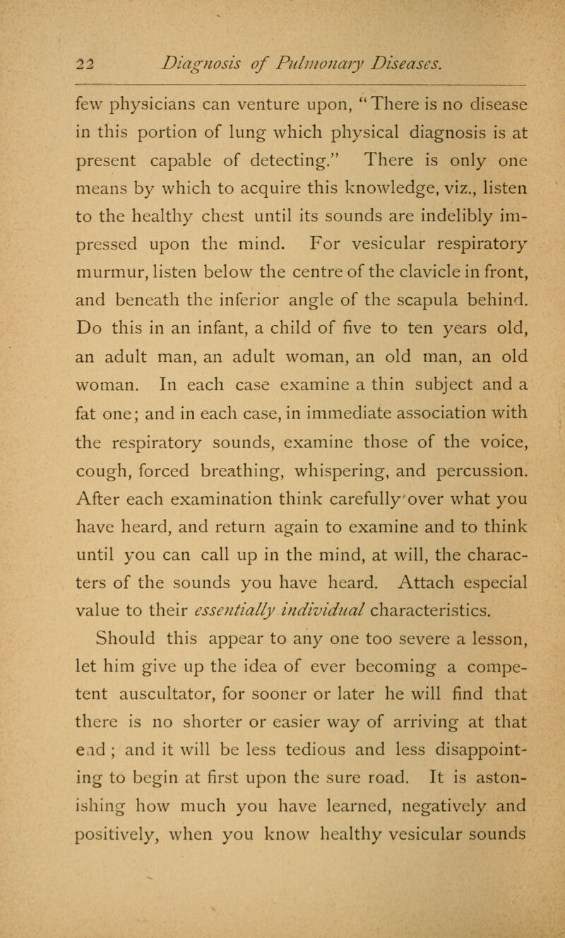 few physicians can venture upon, ''There is no disease in this portion of lung which physical diagnosis is at present capable of detecting. There is only one means by which to acquire this knowledge, viz., listen to the healthy chest until its sounds are indelibly im- pressed upon the mind. For vesicular respiratory murmur, listen below the centre of the clavicle in front, and beneath the inferior angle of the scapula behind. Do this in an infant, a child of five to ten years old, an adult man, an adult woman, an old man, an old woman. In each case examine a thin subject and a fat one; and in each case, in immediate association with the respiratory sounds, examine those of the voice, cough, forced breathing, whispering, and percussion. After each examination think carefully over what you have heard, and return again to examine and to think until you can call up in the mind, at will, the charac- ters of the sounds you have heard. Attach especial value to their essentially individual characteristics. Should this appear to any one too severe a lesson, let him give up the idea of ever becoming a compe- tent auscultator, for sooner or later he will find that there is no shorter or easier way of arriving at that ead ; and it will be less tedious and less disappoint- ing to begin at first upon the sure road. It is aston- ishing how much you have learned, negatively and positively, when you know healthy vesicular sounds
