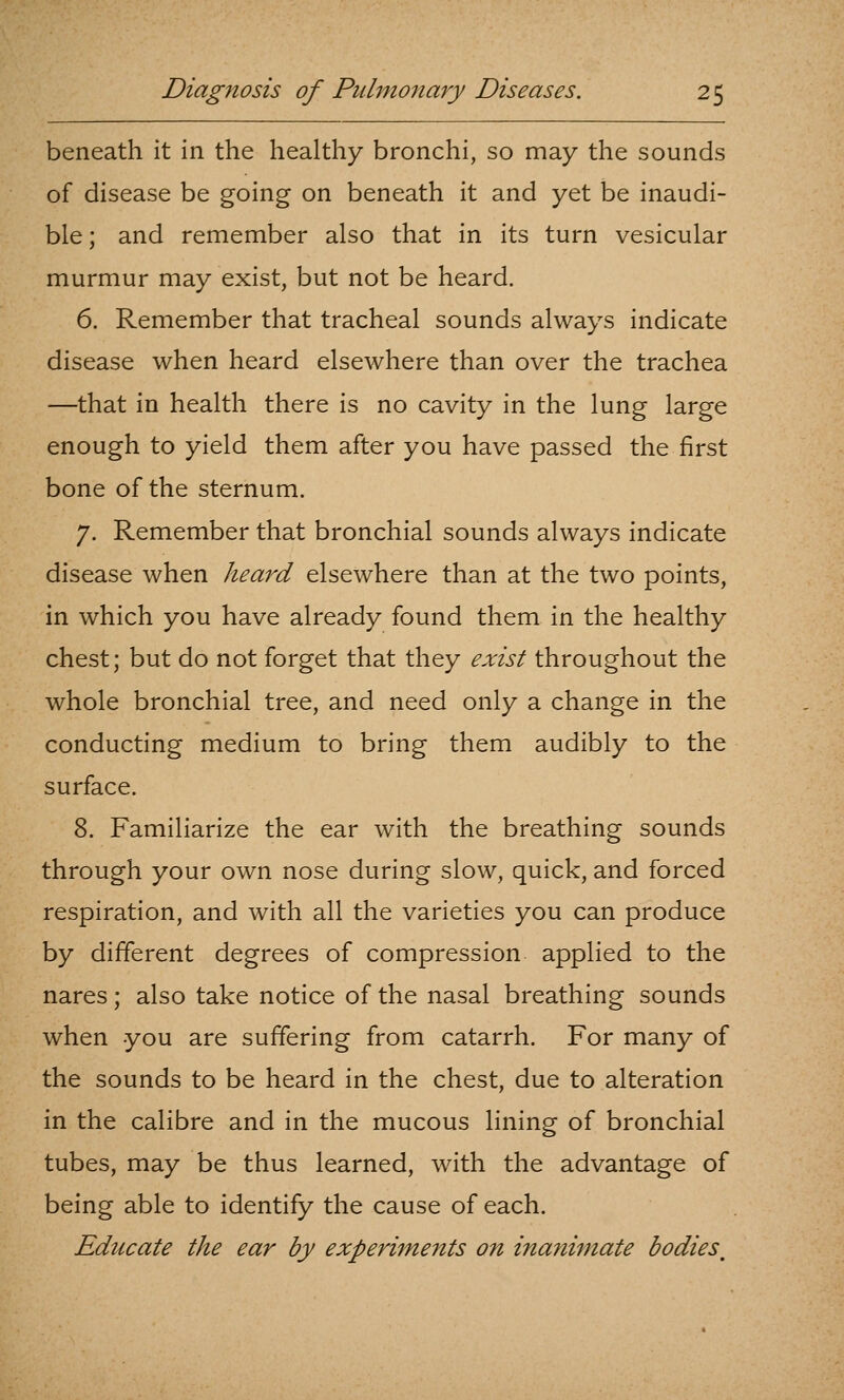 beneath it in the healthy bronchi, so may the sounds of disease be going on beneath it and yet be inaudi- ble ; and remember also that in its turn vesicular murmur may exist, but not be heard. 6. Remember that tracheal sounds always indicate disease when heard elsewhere than over the trachea —that in health there is no cavity in the lung large enough to yield them after you have passed the first bone of the sternum. 7. Remember that bronchial sounds always indicate disease when heard elsewhere than at the two points, in which you have already found them in the healthy chest; but do not forget that they exist throughout the whole bronchial tree, and need only a change in the conducting medium to bring them audibly to the surface. 8. Familiarize the ear with the breathing sounds through your own nose during slow, quick, and forced respiration, and with all the varieties you can produce by different degrees of compression applied to the nares; also take notice of the nasal breathing sounds when you are suffering from catarrh. For many of the sounds to be heard in the chest, due to alteration in the calibre and In the mucous lining of bronchial tubes, may be thus learned, with the advantage of being able to identify the cause of each. Educate the ear by experiments on inanimate bodies^