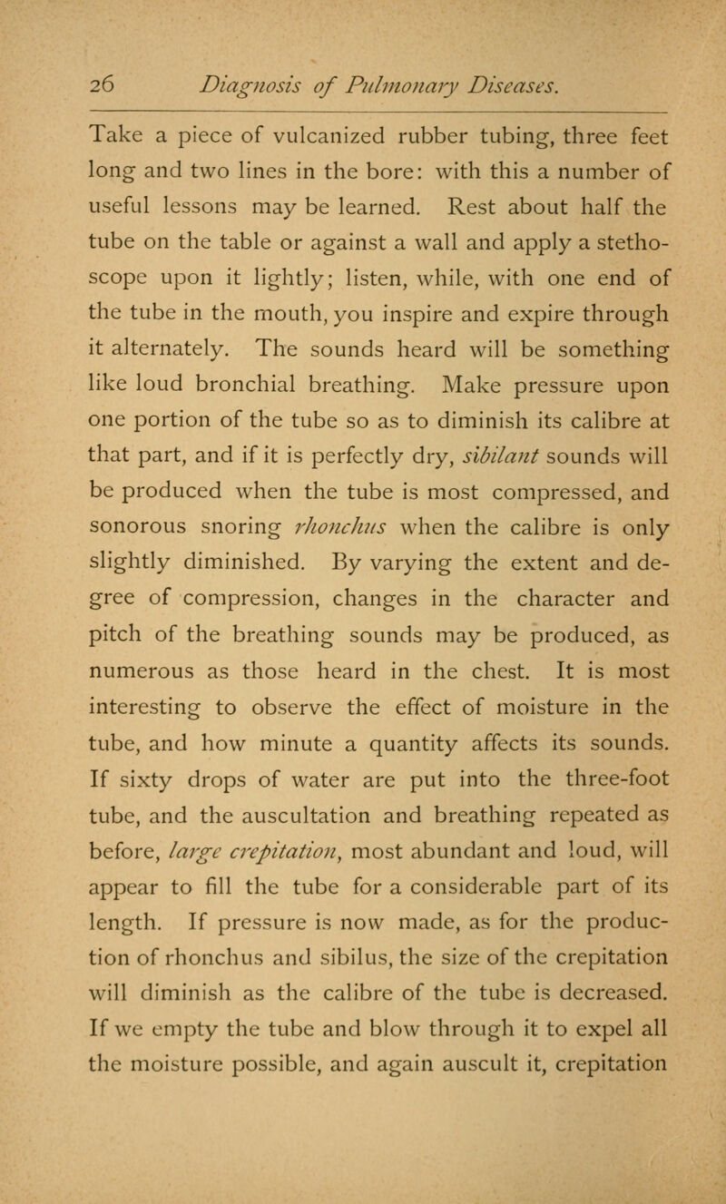 Take a piece of vulcanized rubber tubing, three feet long and two lines in the bore: with this a number of useful lessons may be learned. Rest about half the tube on the table or against a wall and apply a stetho- scope upon it lightly; listen, while, with one end of the tube in the mouth, you inspire and expire through it alternately. The sounds heard will be something like loud bronchial breathing. Make pressure upon one portion of the tube so as to diminish its calibre at that part, and if it is perfectly dry, sibilant sounds will be produced when the tube is most compressed, and sonorous snoring rhonchis when the calibre is only slightly diminished. By varying the extent and de- gree of compression, changes in the character and pitch of the breathing sounds may be produced, as numerous as those heard in the chest. It is most interesting to observe the effect of moisture in the tube, and how minute a quantity affects its sounds. If sixty drops of water are put into the three-foot tube, and the auscultation and breathing repeated as before, large crepitation^ most abundant and loud, will appear to fill the tube for a considerable part of its length. If pressure is now made, as for the produc- tion of rhonchus and sibilus, the size of the crepitation will diminish as the calibre of the tube is decreased. If we empty the tube and blow through it to expel all the moisture possible, and again auscult it, crepitation