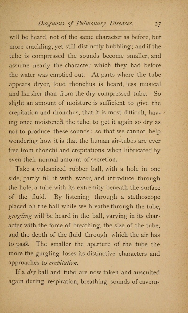 will be heard, not of the same character as before, but more crackling, yet still distinctly bubbling; and if the tube is compressed the sounds become smaller, and assume nearly the character which they had before the water was emptied out. At parts where the tube appears dryer, loud rhonchus is heard, less musical and harsher than from the dry compressed tube. So slight an amount of moisture is sufficient to give the crepitation and rhonchus, that it is most difficult, hav- ' ing once moistened the tube, to get it again so dry as not to produce these sounds: so that we cannot help wondering how it is that the human air-tubes are ever free from rhonchi and crepitations, when lubricated by even their normal amount of secretion. Take a vulcanized rubber ball, with a hole in one side, partly fill it with water, and introduce, through the hole, a tube with its extremity beneath the surface of the fluid. By listening through a stethoscope placed on the ball while we breathe through the tube, gurgling will be heard in the ball, varying in its char- acter with the force of breathing, the size of the tube, and the depth of the fluid through which the air has to pass. The smaller the aperture of the tube the more the gurgling loses its distinctive characters and approaches to crepitation. If a dij ball and tube are now taken and ausculted again during respiration, breathing sounds of cavern-