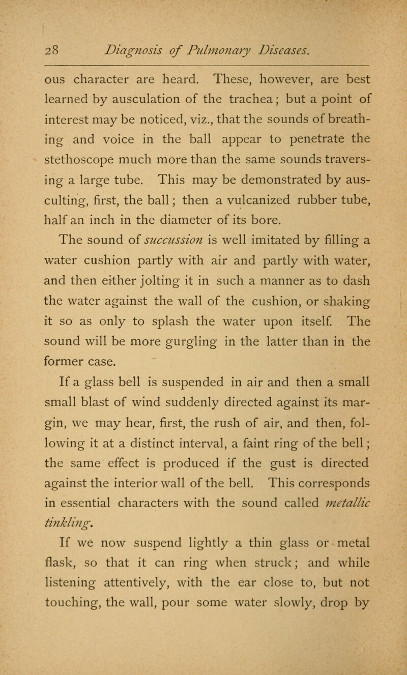 ous character are heard. These, however, are best learned by ausculation of the trachea; but a point of interest may be noticed, viz., that the sounds of breath- ing and voice in the ball appear to penetrate the stethoscope much more than the same sounds travers- ing a large tube. This may be demonstrated by aus- culting, first, the ball; then a vulcanized rubber tube, half an inch in the diameter of its bore. The sound of succussion is well imitated by filling a water cushion partly with air and partly with water, and then either jolting it in such a manner as to dash the water against the wall of the cushion, or shaking it so as only to splash the water upon itself. The sound will be more gurgling in the latter than in the former case. If a glass bell is suspended in air and then a small small blast of wind suddenly directed against its mar- gin, we may hear, first, the rush of air, and then, fol- lowing it at a distinct interval, a faint ring of the bell; the same effect is produced if the gust is directed against the interior wall of the bell. This corresponds in essential characters with the sound called metallic tinkling. If we now suspend lightly a thin glass or metal flask, so that it can ring when struck; and while listening attentively, with the ear close to, but not touching, the wall, pour some water slowly, drop by