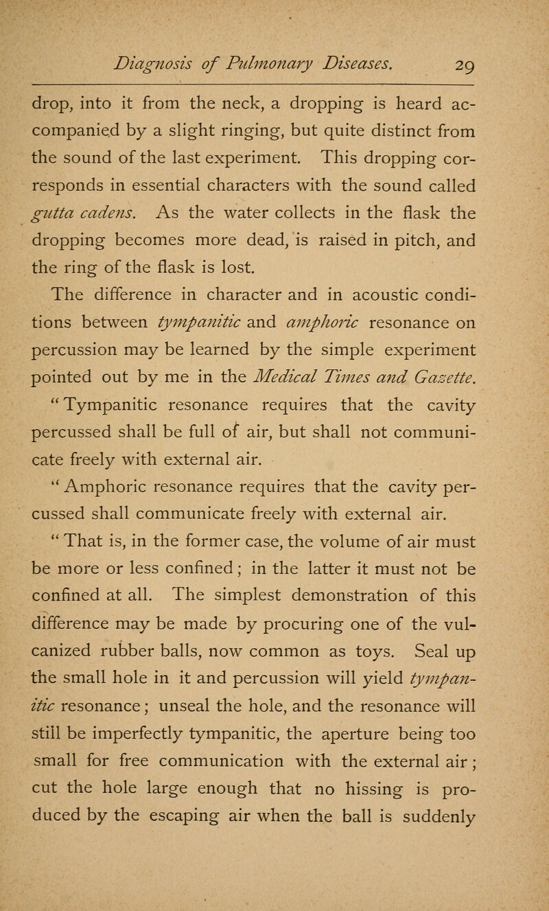 drop, into it from the neck, a dropping is heard ac- companied by a slight ringing, but quite distinct from the sound of the last experiment. This dropping cor- responds in essential characters with the sound called gutta cadens. As the water collects in the flask the dropping becomes more dead, is raised in pitch, and the ring of the flask is lost. The difference in character and in acoustic condi- tions between tympanitic and amphoric resonance on percussion may be learned by the simple experiment pointed out by me in the Medical Times and Gazette.  Tympanitic resonance requires that the cavity percussed shall be full of air, but shall not communi- cate freely with external air.  Amphoric resonance requires that the cavity per- cussed shall communicate freely with external air.  That is, in the former case, the volume of air must be more or less confined; in the latter it must not be confined at all. The simplest demonstration of this difference may be made by procuring one of the vul- canized rubber balls, now common as toys. Seal up the small hole in it and percussion will yield tympan- itic resonance; unseal the hole, and the resonance will still be imperfectly tympanitic, the aperture being too small for free communication with the external air; cut the hole large enough that no hissing is pro- duced by the escaping air when the ball is suddenly