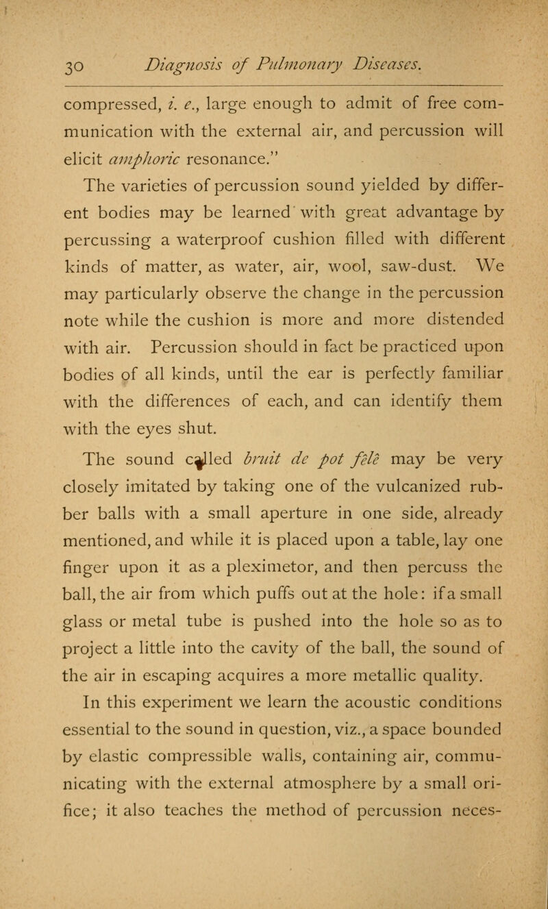 compressed, i. e., large enough to admit of free com- munication with the external air, and percussion will elicit amphoric resonance. The varieties of percussion sound yielded by differ- ent bodies may be learned with great advantage by percussing a waterproof cushion filled with different kinds of matter, as water, air, wool, saw-dust. We may particularly observe the change in the percussion note while the cushion is more and more distended with air. Percussion should in fact be practiced upon bodies of all kinds, until the ear is perfectly familiar with the differences of each, and can identify them with the eyes shut. The sound c^led bruit de pot file may be very closely imitated by taking one of the vulcanized rub- ber balls with a small aperture in one side, already mentioned, and while it is placed upon a table, lay one finger upon it as a pleximetor, and then percuss the ball, the air from which puffs out at the hole: if a small glass or metal tube is pushed into the hole so as to project a little into the cavity of the ball, the sound of the air in escaping acquires a more metallic quality. In this experiment we learn the acoustic conditions essential to the sound in question, viz., a space bounded by elastic compressible walls, containing air, commu- nicating with the external atmosphere by a small ori- fice; it also teaches the method of percussion neces-