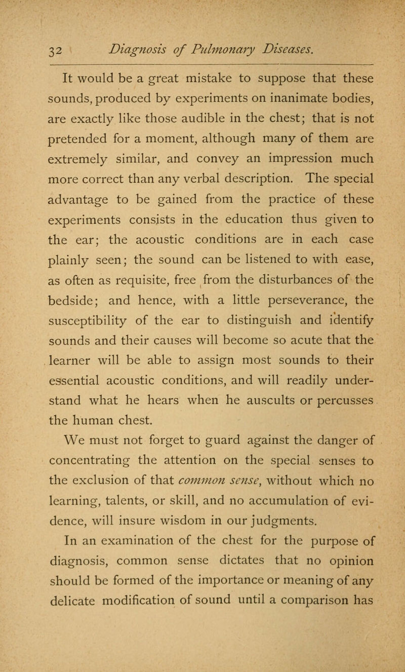 It would be a great mistake to suppose that these sounds, produced by experiments on inanimate bodies, are exactly like those audible in the chest; that is not pretended for a moment, although many of them are extremely similar, and convey an impression much more correct than any verbal description. The special advantage to be gained from the practice of these experiments consists in the education thus given to the ear; the acoustic conditions are in each case plainly seen; the sound can be listened to with ease, as often as requisite, free from the disturbances of the bedside; and hence, with a little perseverance, the susceptibility of the ear to distinguish and identify sounds and their causes will become so acute that the learner will be able to assign most sounds to their essential acoustic conditions, and will readily under- stand what he hears when he auscults or percusses the human chest. We must not forget to guard against the danger of concentrating the attention on the special senses to the exclusion of that common sense, without which no learning, talents, or skill, and no accumulation of evi- dence, will insure wisdom in our judgments. In an examination of the chest for the purpose of diagnosis, common sense dictates that no opinion should be formed of the importance or meaning of any delicate modification of sound until a comparison has