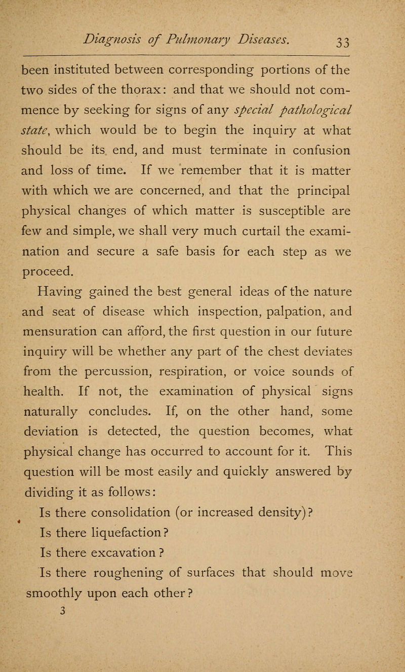 been instituted between corresponding portions of the two sides of the thorax: and that we should not com- mence by seeking for signs of any special pathological state, which would be to begin the inquiry at what should be its end, and must terminate in confusion and loss of time. If we remember that it is matter with which we are concerned, and that the principal physical changes of which matter is susceptible are few and simple, we shall very much curtail the exami- nation and secure a safe basis for each step as we proceed. Having gained the best general ideas of the nature and seat of disease which inspection, palpation, and mensuration can afford, the first question in our future inquiry will be whether any part of the chest deviates from the percussion, respiration, or voice sounds of health. If not, the examination of physical signs naturally concludes. If, on the other hand, some deviation is detected, the question becomes, what physical change has occurred to account for it. This question will be most easily and quickly answered by dividing it as follows: Is there consolidation (or increased density)? Is there liquefaction? Is there excavation ? Is there roughening of surfaces that should move smoothly upon each other? 3
