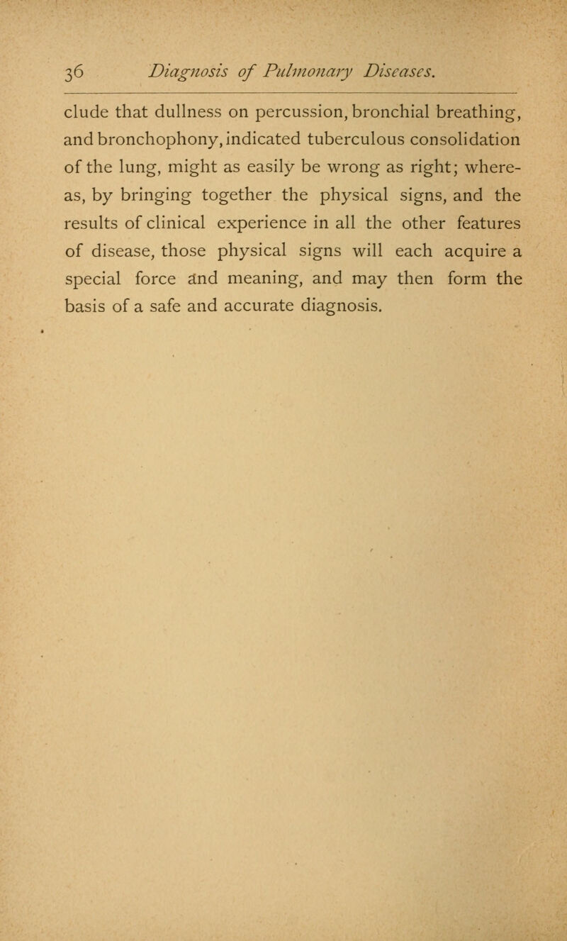 elude that dullness on percussion, bronchial breathing, and bronchophony, indicated tuberculous consolidation of the lung, might as easily be wrong as right; where- as, by bringing together the physical signs, and the results of clinical experience in all the other features of disease, those physical signs will each acquire a special force dnd meaning, and may then form the basis of a safe and accurate diagnosis.