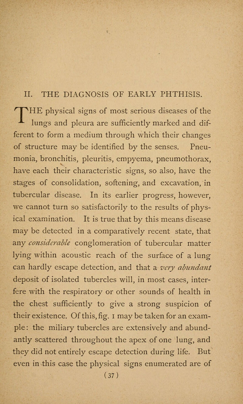 II. THE DIAGNOSIS OF EARLY PHTHISIS. ^ I ^HE physical signs of most serious diseases of the ^ lungs and pleura are sufficiently marked and dif- ferent to form a medium through which their changes of structure may be identified by the senses. Pneu- monia, bronchitis, pleuritis, empyema, pneumothorax, have each their characteristic signs, so also, have the stages of consolidation, softening, and excavation, in tubercular disease. In its earlier progress, however, we cannot turn so satisfactorily to the results of phys- ical examination. It is true that by this means disease may be detected in a comparatively recent state, that any considerable conglomeration of tubercular matter lying within acoustic reach of the surface of a lung can hardly escape detection, and that a very abu7ida7it deposit of isolated tubercles will, in most cases, inter- fere with the respiratory or other sounds of health in the chest sufficiently to give a strong suspicion of their existence. Of this, fig. i may be taken for an exam- ple : the miliary tubercles are extensively and abund- antly scattered throughout the apex of one lung, and they did not entirely escape detection during life. But even in this case the physical signs enumerated are of