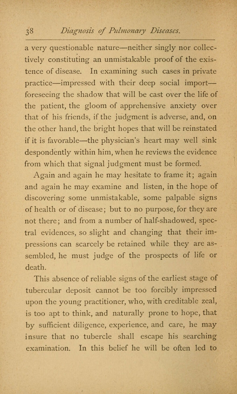 a very questionable nature—neither singly nor collec- tively constituting an unmistakable proof of the exis- tence of disease. In examining such cases in private practice—impressed with their deep social import— foreseeing the shadow that will be cast over the life of the patient, the gloom of apprehensive anxiety over that of his friends, if the judgment is adverse, and, on the other hand, the bright hopes that will be reinstated if it is favorable—the physician's heart may well sink despondently within him, when he reviews the evidence from which that signal judgment must be formed. Again and again he may hesitate to frame it; again and again he may examine and listen, in the hope of discovering some unmistakable, some palpable signs of health or of disease; but to no purpose, for they are not there; and from a number of half-shadowed, spec- tral evidences, so slight and changing that their im- pressions can scarcely be retained while they are as- sembled, he must judge of the prospects of life or death. This absence of reliable signs of the earliest stage of tubercular deposit cannot be too forcibly impressed upon the young practitioner, who, with creditable zeal, is too apt to think, and naturally prone to hope, that by sufficient diligence, experience, and care, he may insure that no tubercle shall escape his searching examination. In this belief he will be often led to