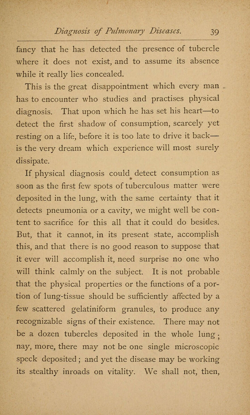 fancy that he has detected the presence of tubercle where it does not exist, and to assume its absence while it really lies concealed. This is the great disappointment which every man has to encounter who studies and practises physical diagnosis. That upon which he has set his heart—to detect the first shadow of consumption, scarcely yet resting on a life, before it is too late to drive it back— is the very dream which experience will most surely dissipate. If physical diagnosis could detect consumption as soon as the first few spots of tuberculous matter were deposited in the lung, with the same certainty that it detects pneumonia or a cavity, we might well be con- tent to sacrifice for this all that it could do besides. But, that it cannot, in its present state, accomplish this, and that there is no good reason to suppose that it ever will accomplish it, need surprise no one who will think calmly on the subject. It is not probable that the physical properties or the functions of a por- tion of lung-tissue should be sufficiently affected by a few scattered gelatiniform granules, to produce any recognizable signs of their existence. There may not be a dozen tubercles deposited in the whole lung • nay, more, there may not be one single microscopic speck deposited ; and yet the disease may be working its stealthy inroads on vitality. We shall not, then.