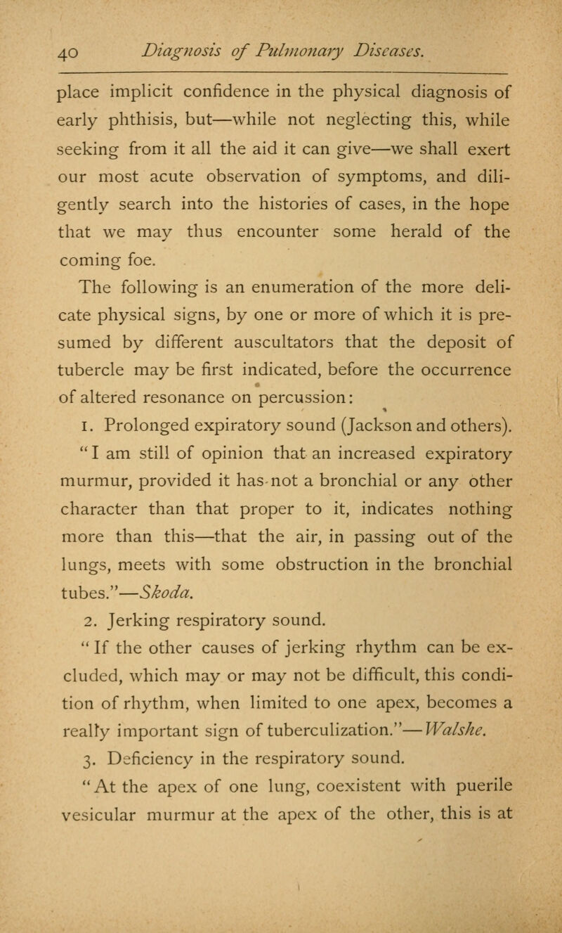 place implicit confidence in the physical diagnosis of early phthisis, but—while not neglecting this, while seeking from it all the aid it can give—we shall exert our most acute observation of symptoms, and dili- gently search into the histories of cases, in the hope that we may thus encounter some herald of the coming foe. The following is an enumeration of the more deli- cate physical signs, by one or more of which it is pre- sumed by different auscultators that the deposit of tubercle may be first indicated, before the occurrence of altered resonance on percussion: 1. Prolonged expiratory sound (Jackson and others).  I am still of opinion that an increased expiratory murmur, provided it has not a bronchial or any other character than that proper to it, indicates nothing more than this—that the air, in passing out of the lungs, meets with some obstruction in the bronchial tubes.—Skoda. 2. Jerking respiratory sound.  If the other causes of jerking rhythm can be ex- cluded, which may or may not be difficult, this condi- tion of rhythm, when limited to one apex, becomes a really important sign of tuberculization.—Walshe. 3. Deficiency in the respiratory sound. At the apex of one lung, coexistent with puerile vesicular murmur at the apex of the other, this is at