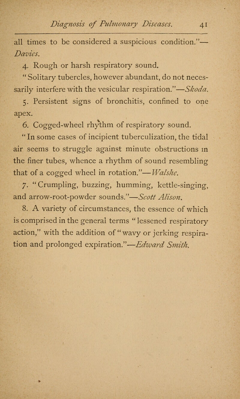 all times to be considered a suspicious condition.— Davies. 4. Rough or harsh respiratory sound. '' Solitary tubercles, however abundant, do not neces- sarily interfere with the vesicular respiration.—Skoda. 5. Persistent signs of bronchitis, confined to one apex. 6. Cogged-wheel rhythm of respiratory sound.  In some cases of incipient tuberculization, the tidal air seems to struggle against minute obstructions m the finer tubes, whence a rhythm of sound resembling that of a cogged wheel in rotation.—Walshe. 7. Crumpling, buzzing, humming, kettle-singing, and arrow-root-powder sounds.—Scott Alison. 8. A variety of circumstances, the essence of which is comprised in the general terms  lessened respiratory action, with the addition of wavy or jerking respira- tion and prolonged expiration.—Edzvai^d Smith.