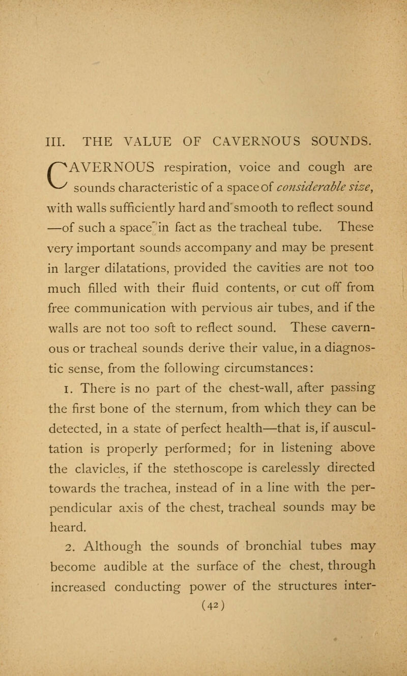 III. THE VALUE OF CAVERNOUS SOUNDS. CAVERNOUS respiration, voice and cough are sounds characteristic of a space of considerable nze, with walls sufficiently hard and'smooth to reflect sound —of such a space' in fact as the tracheal tube. These very important sounds accompany and may be present in larger dilatations, provided the cavities are not too much filled with their fluid contents, or cut off from free communication with pervious air tubes, and if the walls are not too soft to reflect sound. These cavern- ous or tracheal sounds derive their value, in a diagnos- tic sense, from the following circumstances: 1. There is no part of the chest-wall, after passing the first bone of the sternum, from which they can be detected, in a state of perfect health—that is, if auscul- tation is properly performed; for in listening above the clavicles, if the stethoscope is carelessly directed towards the trachea, instead of in a line with the per- pendicular axis of the chest, tracheal sounds may be heard. 2. Although the sounds of bronchial tubes may become audible at the surface of the chest, through increased conducting power of the structures inter-
