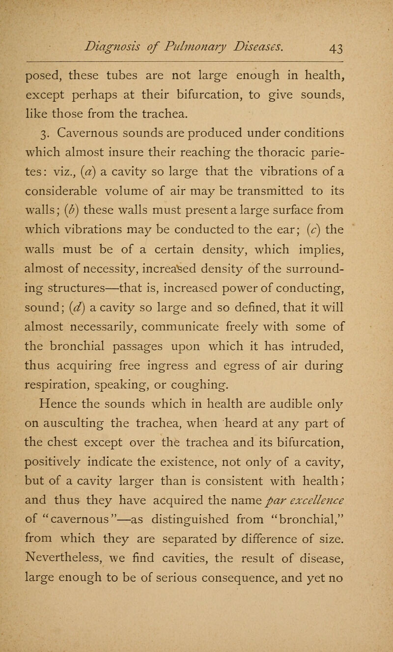 posed, these tubes are not large enough in health, except perhaps at their bifurcation, to give sounds, like those from the trachea. 3. Cavernous sounds are produced under conditions which almost insure their reaching the thoracic parie- tes: viz., (a) a cavity so large that the vibrations of a considerable volume of air may be transmitted to its walls; (/?) these walls must present a large surface from which vibrations may be conducted to the ear; (c) the walls must be of a certain density, which implies, almost of necessity, increased density of the surround- ing structures—that is, increased power of conducting, sound; (d) a cavity so large and so defined, that it will almost necessarily, communicate freely with some of the bronchial passages upon which it has intruded, thus acquiring free ingress and egress of air during respiration, speaking, or coughing. Hence the sounds which in health are audible only on ausculting the trachea, when heard at any part of the chest except over the trachea and its bifurcation, positively indicate the existence, not only of a cavity, but of a cavity larger than is consistent with healths and thus they have acquired the name par excellence of cavernous—as distinguished from bronchial, from which they are separated by difference of size. Nevertheless, we find cavities, the result of disease, large enough to be of serious consequence, and yet no