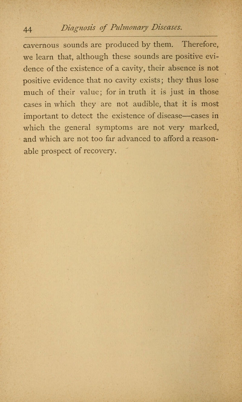 cavernous sounds are produced by them. Therefore, we learn that, although these sounds are positive evi- dence of the existence of a cavity, their absence is not positive evidence that no cavity exists; they thus lose much of their value; for in truth it is just in those cases in which they are not audible, that it is most important to detect the existence of disease—cases in which the general symptoms are not very marked, and which are not too far advanced to afford a reason- able prospect of recovery.