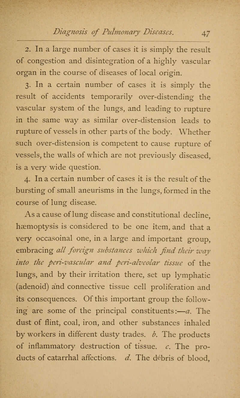 2. In a large number of cases it is simply the result of congestion and disintegration of a highly vascular organ in the course of diseases of local origin. 3. In a certain number of cases it is simply the result of accidents temporarily over-distending the vascular system of the lungs, and leading to rupture in the same way as similar over-distension leads to rupture of vessels in other parts of the body. Whether such over-distension is competent to cause rupture of vessels, the walls of which are not previously diseased, is a very wide question. 4. In a certain number of cases it is the result of the bursting of small aneurisms in the lungs, formed in the course of lung disease. As a cause of lung disease and constitutional decline, haemoptysis is considered to be one item, and that a very occasoinal one, in a large and important group, embracing all foreign substances zvhich find their ivay into the peri-vascular aiid peri-alveolar tissue of the lungs, and by their irritation there, set up lymphatic (adenoid) and connective tissue cell proliferation and its consequences. Of this important group the follow- ing are some of the principal constituents:—a. The dust of flint, coal, iron, and other substances inhaled by workers in different dusty trades, b. The products of inflammatory destruction of tissue, c. The pro- ducts of catarrhal affections, d. The debris of blood,