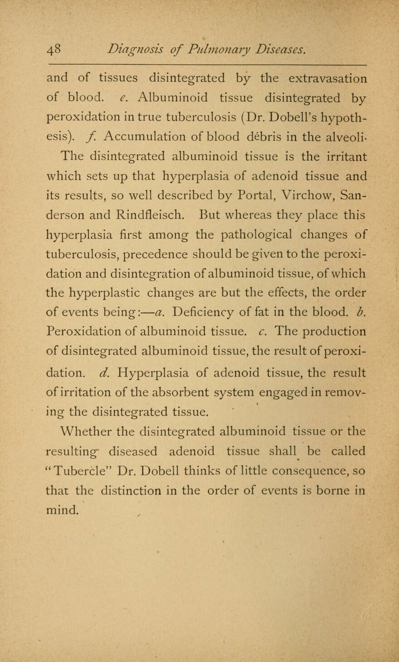 and of tissues disintegrated by the extravasation of blood, e. Albuminoid tissue disintegrated by peroxidation in true tuberculosis (Dr. Dobell's hypoth- esis), f. Accumulation of blood debris in the alveoli- The disintegrated albuminoid tissue is the irritant which sets up that hyperplasia of adenoid tissue and its results, so well described by Portal, Virchow, San- derson and Rindfleisch. But whereas they place this hyperplasia first among the pathological changes of tuberculosis, precedence should be given to the peroxi- dation and disintegration of albuminoid tissue, of which the hyperplastic changes are but the effects, the order of events being:—a. Deficiency of fat in the blood, b. Peroxidation of albuminoid tissue, c. The production of disintegrated albuminoid tissue, the result of peroxi- dation, d. Hyperplasia of adenoid tissue, the result of irritation of the absorbent system engaged in remov- ing the disintegrated tissue. Whether the disintegrated albuminoid tissue or the resulting- diseased adenoid tissue shall be called Tubercle Dr. Dobell thinks of little consequence, so that the distinction in the order of events is borne in mind.