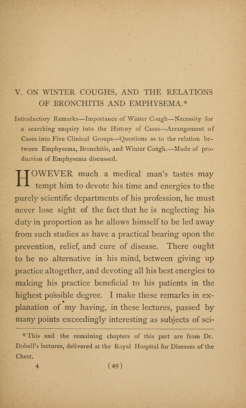 V. ON WINTER COUGHS, AND THE RELATIONS OF BRONCHITIS AND EMPHYSEMA.* Introductory Remarks—Importance of Winter Cough—Necessity for a searching enquiry into the History of Cases—Arrangement of Cases into Five Clinical Groups—Questions as to the relation be- tween Emphysema, Bronchitis, and Winter Cough.—Mode of pro- duction of Emphysema discussed. TTOWEVER much a medical man's tastes may -^^ tempt him to devote his time and energies to the purely scientific departments of his profession, he must never lose sight of the fact that he is neglecting his duty in proportion as he allows himself to be led away from such studies as have a practical bearing upon the prevention, relief, and cure of disease. There ought to be no alternative in his mind, between giving up practice altogether, and devoting all his best energies to making his practice beneficial to his patients in the highest possible degree. I make these remarks in ex- planation of my having, in these lectures, passed by many points exceedingly interesting as subjects of sci- *This and the remaining chapters of this part are from Dr. Dobell's lectures, delivered at the Royal Hospital for Diseases of the Chest.